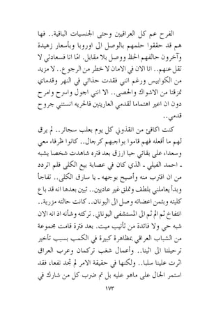 173
‫فها‬ ..‫الباقية‬ ‫اجلن�سيات‬ ‫وحتى‬ ‫العراقيني‬ ‫كل‬ ‫عم‬ ‫الفرح‬
‫زهيدة‬ ‫أ�سعار‬�‫وب‬ ‫اوروبا‬ ‫اىل‬ ‫بالو�صول‬ ‫حلمهم‬ ‫حققوا‬ ‫قد‬ ‫هم‬
‫ال‬ ‫ف�سعادتي‬ ‫انا‬ ‫ا‬ّ‫ام‬ .‫مقابل‬ ‫بال‬ ‫وو�صل‬ ‫احلظ‬ ‫حالفهم‬ ‫آخرون‬�‫و‬
‫مزيد‬ ‫ال‬ ..‫الرجوع‬ ‫من‬ ‫خطر‬ ‫ال‬ ‫االمان‬ ‫يف‬ ‫االن‬ ‫انا‬ ..‫عنهم‬ ‫تقل‬
‫وقدماي‬ ‫النهر‬ ‫يف‬ ‫حذائي‬ ‫فقدت‬ ‫انني‬ ‫ورغم‬ ‫الكوابي�س‬ ‫من‬
‫وامرح‬ ‫وا�رسح‬ ‫اجول‬ ‫انني‬ ‫اال‬ ..‫واحل�صى‬ ‫اال�شواك‬ ‫من‬ ‫متزقتا‬
‫جروح‬ ‫ان�ستني‬ ‫فاحلريه‬ ‫العاريتني‬ ‫لقدمي‬ ‫اهتماما‬ ‫اعري‬ ‫ان‬ ‫دون‬
..‫قدمي‬
‫يرق‬ ‫مل‬ ..‫�سجائر‬ ‫بعلب‬ ‫يوم‬ ‫كل‬ ‫انقذوين‬ ‫من‬ ‫اكافئ‬ ‫كنت‬
‫معي‬ ‫ظرفاء‬ ‫كانوا‬ ..‫كرجال‬ ‫بواجبهم‬ ‫قاموا‬ ‫فهم‬ ‫أفعله‬� ‫ما‬ ‫لهم‬
‫ي�شبه‬ ‫�شخ�صا‬ ‫�شاهدت‬ ‫فرته‬ ‫بعد‬ ‫ارزق‬ ‫حيا‬ ‫بقائي‬ ‫على‬ ‫و�سعداء‬
‫اتردد‬ ‫فلم‬ ‫الكلى‬ ‫بيع‬ ‫ع�صابة‬ ‫يف‬ ‫كان‬ ‫الذي‬ ‫ـ‬ ‫الفيلي‬ ‫احمد‬ ‫ـ‬
‫أ‬�‫تفاج‬ ..‫الكلى‬ ‫�سارق‬ ‫يا‬ ‫ـ‬ ‫بوجهه‬ ‫أ�صيح‬�‫و‬ ‫منه‬ ‫اقرتب‬ ‫ان‬ ‫من‬
‫باع‬ ‫قد‬ ‫انه‬ ‫بعدها‬ ‫تبني‬ ..‫عاديني‬ ‫غري‬ ‫ومتلق‬ ‫بلطف‬ ‫يعاملني‬ ‫أ‬�‫وبد‬
..‫مزرية‬ ‫حالته‬ ‫كانت‬ ..‫اليونان‬ ‫اىل‬ ‫و�صل‬ ‫اع�ضائه‬ ‫وبثمن‬ ‫كليته‬
‫االن‬ ‫انه‬ ‫اذ‬ ‫أنه‬�‫ش‬�‫و‬ ‫تركته‬ .‫اليوناين‬ ‫امل�ست�شفى‬ ‫اىل‬ ‫ثم‬ ‫امل‬ ‫ثم‬ ‫انتفاخ‬
‫جمموعة‬ ‫قامت‬ ‫فرتة‬ ‫بعد‬ .‫ميت‬ ‫أنيب‬�‫ت‬ ‫من‬ ‫فائدة‬ ‫وال‬ ‫حي‬ ‫�شبه‬
‫أخري‬�‫ت‬ ‫ب�سبب‬ ‫الكمب‬ ‫يف‬ ‫كبرية‬ ‫مبظاهرة‬ ‫العراقي‬ ‫ال�شباب‬ ‫من‬
‫العراق‬ ‫وعرب‬ ‫تركمان‬ ‫�شغب‬ ‫أعمال‬�‫و‬ ..‫اثينا‬ ‫اىل‬ ‫ترحيلنا‬
‫فقد‬ ،‫نفعا‬ ‫جتد‬ ‫مل‬ ‫االمر‬ ‫حقيقة‬ ‫يف‬ ‫ولكنها‬ ..‫�سلبا‬ ‫علينا‬ ‫اثرت‬
‫يف‬ ‫�شارك‬ ‫من‬ ‫كل‬ ‫�رضب‬ ‫مت‬ ‫بل‬ ‫عليه‬ ‫ماهو‬ ‫على‬ ‫احلال‬ ‫ا�ستمر‬
 