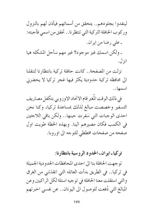 177
‫بالنزول‬ ‫لهم‬ ‫أذن‬�‫في‬ ‫أ�سمائهم‬� ‫من‬ ‫يتحقق‬ ..‫بجلودهم‬ ‫لينفذوا‬
:‫أجبته‬�‫ف‬ ‫ا�سمي‬ ‫من‬ ‫حتقق‬ ..‫تنتظرنا‬ ‫التي‬ ‫الرتكية‬ ‫احلافلة‬ ‫وركوب‬
.‫ايران‬ ‫من‬ ‫ر�ضا‬ ‫علي‬ ‫ـ‬
‫هيا‬ ‫امل�شكله‬ ‫أحل‬�‫�س‬ ‫مهم‬ ‫غري‬ ‫موجود؟‬ ‫غري‬ ‫ا�سمك‬ ‫ولكن‬ ‫ـ‬
.‫انزل‬
‫لتنقلنا‬ ‫بانتظارنا‬ ‫تركية‬ ‫حافلة‬ ‫كانت‬ ..‫امل�صفحة‬ ‫من‬ ‫نزلت‬
‫يح�رضين‬ ‫ال‬ ‫تركيا‬ ‫غجر‬ ‫فيها‬ ‫يكرث‬ ‫حدودية‬ ‫تركية‬ ‫حمافظه‬ ‫اىل‬
..‫ا�سمها‬
‫م�صاريف‬‫بتكفل‬‫االوروبي‬‫االحتاد‬‫قام‬‫غرب‬ُ‫مل‬‫ا‬‫الوقت‬‫ذلك‬‫يف‬
‫نحن‬ ‫وكنا‬ ،‫تركيا‬ ‫مب�ساعدة‬ ‫لذلك‬ ‫مبالغ‬ ‫وخ�ص�صت‬ ‫الت�سفري‬
‫الالجئني‬ ‫باقي‬ ‫ولكن‬ ..‫حينها‬ ‫فرت‬ َ‫�س‬ ‫التي‬ ‫الوجبات‬ ‫احدى‬
‫اول‬ ‫طويت‬ ‫اخلطة‬ ‫وبهذه‬ .‫اثينا‬ ‫م�صريهم‬ ‫فكان‬ ‫الكمب‬ ‫يف‬
.‫اوروبا‬ ‫اىل‬ ‫للتوجه‬ ‫خمططي‬ ‫�صفحات‬ ‫من‬ ‫�صفحه‬
:‫بانتظارنا‬ ‫الرو�سية‬ ‫احلدود‬ ‫ـ‬ ‫ايران‬ ‫ـ‬ ‫تركيا‬
‫اجلميلة‬‫احلدودية‬‫املحافظات‬‫احدى‬‫اىل‬‫بنا‬‫احلافلة‬‫توجهت‬
‫الغرق‬ ‫من‬ ‫انقذتني‬ ‫التي‬ ‫العائله‬ ‫أت‬�‫بد‬ ‫الطريق‬ ‫يف‬ ..‫تركيا‬ ‫يف‬
‫وعن‬ ‫الراكبني‬ ‫لكل‬ ‫ا�سئلة‬ ‫توجيه‬ ‫يف‬ ‫احلافلة‬ ‫معنا‬ ‫ا�ستقلت‬ ‫والتي‬
‫اخربتهم‬ ‫نف�سي‬ ‫عن‬ ..‫اليونان‬ ‫اىل‬ ‫للو�صول‬ ‫فعت‬ُ‫د‬ ‫التي‬ ‫املبالغ‬
 