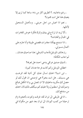 184
‫إال‬� ‫ترى‬ ‫كما‬ ‫�ساعة‬ 58 ‫من‬ ‫اكرث‬ ‫الطريق‬ ‫؟‬ .‫ماعانيته‬ ‫رغم‬ ‫ـ‬
‫جمنون؟‬ ‫انت‬ ‫هل‬ ‫هذا‬ ‫يتعبك‬
‫امل�ستحيل‬ ‫أعمل‬�‫و�س‬ ..‫حريتي‬ ‫اجل‬ ‫من‬ ‫اعي�ش‬ ‫انا‬ ‫نعم‬ ‫ـ‬
.‫أنالها‬‫ل‬
‫املغامرات‬ ‫خو�ض‬ ‫فكرة‬ ‫وترتك‬ ‫بيتك‬ ‫يف‬ ‫ترتاح‬ ‫ان‬ ‫تريد‬ ‫أال‬� ‫ـ‬
‫والغابات؟‬ ‫اجلبال‬ ‫يف‬
‫على‬ ‫عازم‬ ‫أنا‬�‫و‬ ‫طويلة‬ ‫فق�صتي‬ ‫مغامرات‬ ‫بهكذا‬ ‫ا�ستمتع‬ ‫انا‬ ‫ـ‬
.‫م�سريتي‬ ‫اكمال‬
..‫عدنان‬‫�صاحبك‬‫هذا‬:‫ال�رشطي‬‫أجاب‬�‫ف‬‫املوبايل‬‫هاتف‬‫رن‬
:‫املكاملة‬ ‫اجاب‬ ‫ثم‬
‫تعرفه؟‬ ‫هل‬ ‫احمد‬ ‫يدعى‬ ‫عراقي‬ ‫�صديق‬ ‫لديك‬ ‫ـ‬
:‫كبرية‬ ‫عدنان‬ ‫فرحة‬ ‫كانت‬ ‫وكم‬ ‫املوبايل‬ ‫اعطاين‬
‫متر�ضت‬ ‫لقد‬ ‫ثانية‬ ‫كل‬ ‫عنك‬ ‫ت�سال‬ ‫اختك‬ ‫انت؟‬ ‫اين‬ ‫ـ‬
‫لو‬ ‫لك‬ ‫اقول‬ ‫ان‬ ‫او�صتني‬ ‫هي‬ ‫بخري؟‬ ‫انت‬ ‫هل‬ ..‫ب�سببك‬ ‫هي‬
‫مببالغ‬ ‫اتكفل‬ ‫وانا‬ ‫بي‬ ‫تت�صل‬ ‫ان‬ ‫اال‬ ‫ماعليك‬ ‫مكروه‬ ‫لك‬ ‫ح�صل‬
‫اختك‬‫الن‬‫ذلك‬‫�سيكلف‬‫كم‬‫عليك‬‫وال‬‫ا�سطنبول‬‫اىل‬‫و�صولك‬
.‫لك‬ ‫�ستدفع‬ ‫من‬
‫ومت‬ ‫أعجوبة‬�‫ب‬ ‫وجنوت‬ ‫غرقت‬ ‫لقد‬ ‫ايران‬ ‫اىل‬ ‫طريقي‬ ‫يف‬ ‫انا‬ ‫ـ‬
‫يف‬ ‫مكوثنا‬ ‫من‬ ‫�شهر‬ ‫بعد‬ ‫ايران‬ ‫اىل‬ ‫اليونان‬ ‫كمب‬ ‫من‬ ‫ترحيلنا‬
 