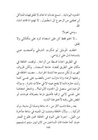 185
‫امل�شاكل‬ ‫فهذه‬ ‫تقلق‬ ‫ال‬ ‫عائد‬ ‫انا‬ ‫عدنان‬ ‫ا�سمع‬ ..‫اليونانية‬ ‫احلدود‬
‫ان�شاء‬ ‫قادم‬ ‫انا‬ ‫تهتم‬ ‫ال‬ ..‫ا�سطنبول‬ ‫اىل‬ ‫الرجوع‬ ‫من‬ ‫تعيقني‬ ‫لن‬
.‫اهلل‬
‫تعود؟‬ ‫ومتى‬ ‫ـ‬
‫وال‬ ‫مكاملاتي‬ ‫على‬ ‫لرتد‬ ‫ا�ستعداد‬ ‫على‬ ‫كن‬ ‫فقط‬ ‫اعلم‬ ‫ال‬ ‫ـ‬
.‫تقلق‬
‫عيني‬ ‫أغم�ضت‬�‫و‬ ‫ال�رشطي‬ ‫�شكرت‬ ‫ثم‬ ‫املوبايل‬ ‫اغلقت‬
.‫ارتياحي‬ ‫على‬ ‫تدل‬ ‫بابت�سامة‬
‫يف‬ ‫احلافلة‬ ‫توقفت‬ ..‫الراحة‬ ‫من‬ ‫ق�سطا‬ ‫اخذنا‬ ‫الطريق‬ ‫يف‬
‫ظروف‬ ‫ولكن‬ ..‫ال�سجناء‬ ‫حاجة‬ ‫لق�ضاء‬ ‫الطريق‬ ‫على‬ ‫مكان‬
‫يف‬ ‫احلافله‬ ‫م�ضت‬ ...‫احلرا�سة‬ ‫ل�شدة‬ ‫م�سموحة‬ ‫تكن‬ ‫مل‬ ‫الهرب‬
‫كلما‬ ‫نف�سي‬ ‫على‬ ‫بالغ�ضب‬ ‫اح�س‬ ‫مازلت‬ ‫وانا‬ ‫الرعناء‬ ‫رحلتها‬
‫ؤاله‬�‫و�س‬ ..‫نادرة‬ ‫حاالت‬ ‫يف‬ ‫اال‬ ‫عينيه‬ ‫يفتح‬ ‫ال‬ ‫نائما‬ ‫حازم‬ ‫أيت‬�‫ر‬
‫امتعا�ضا‬ ُ‫وا�شتعل‬ ..‫االيرانية؟‬ ‫احلدود‬ ‫اىل‬ ‫�سن�صل‬ ‫الوحيد:متى‬
‫لو‬ ‫فوددت‬ ‫بت�رصفاته‬ ‫ذرعا‬ ‫أ�ضيق‬�‫ف‬ ‫اراقبه‬ ‫النني‬ ‫نف�سي‬ ‫على‬
.‫البارد‬ ‫هذا‬ ‫أخنق‬‫ل‬ ‫رقبته‬ ‫على‬ ‫انق�ض‬
‫وان‬ ‫ـ‬ ‫مدينة‬ ‫اىل‬ ‫و�صلنا‬ ‫�ساعة‬ 50 ‫من‬ ‫اكرث‬ ‫دامت‬ ‫رحلة‬ ‫بعد‬
‫أخرة‬�‫مت‬ ‫�ساعة‬ ‫يف‬ ‫املدينه‬ ‫اىل‬ ‫و�صلت‬ ‫احلافلة‬ ‫أن‬‫ل‬‫و‬ .. ‫ـ‬ ‫الرتكية‬
‫الفجر‬ ‫طلوع‬ ‫حلني‬ ‫احلافلة‬ ‫يف‬ ‫النوم‬ ‫على‬ ‫اجربنا‬ ..‫الليل‬ ‫من‬
‫ت�سليمهم‬ ‫�سيتم‬ ‫االيرانيني‬ ‫من‬ ‫امل�ساجني‬ ‫فان‬ ‫علمنا‬ ‫كما‬ ‫حيث‬
 