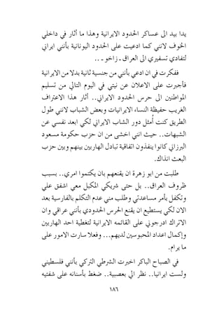 186
‫داخلي‬ ‫يف‬ ‫أثار‬� ‫ما‬ ‫وهذا‬ ‫االيرانية‬ ‫احلدود‬ ‫ع�ساكر‬ ‫اىل‬ ‫بيد‬ ‫يدا‬
‫ايراين‬ ‫أنني‬�‫ب‬ ‫اليونانية‬ ‫احلدود‬ ‫على‬ ‫ادعيت‬ ‫كما‬ ‫النني‬ ‫اخلوف‬
.. ‫ـ‬ ‫زاخو‬ ‫ـ‬ ‫العراق‬ ‫اىل‬ ‫ت�سفريي‬ ‫لتفادي‬
‫االيرانية‬‫من‬‫بدال‬‫ثانية‬‫جن�سية‬‫من‬‫أنني‬�‫ب‬‫ادعي‬‫ان‬‫يف‬‫ففكرت‬
‫ت�سليم‬ ‫من‬ ‫التايل‬ ‫اليوم‬ ‫يف‬ ‫نيتي‬ ‫عن‬ ‫االعالن‬ ‫على‬ ‫أجربت‬�‫ف‬
‫االعرتاف‬ ‫هذا‬ ‫أثار‬� ..‫االيراين‬ ‫احلدود‬ ‫حر�س‬ ‫اىل‬ ‫املواطنني‬
‫طول‬ ‫النني‬ ‫ال�شباب‬ ‫وبع�ض‬ ‫االيرانيات‬ ‫الن�ساء‬ ‫حفيظة‬ ‫الغريب‬
‫عن‬ ‫نف�سي‬ ‫ابعد‬ ‫لكي‬ ‫االيراين‬ ‫ال�شاب‬ ‫دور‬ ‫مثل‬ُ‫أ‬� ‫كنت‬ ‫الطريق‬
‫م�سعود‬ ‫حكومة‬ ‫حزب‬ ‫ان‬ ‫من‬ ‫اخ�شى‬ ‫انني‬ ‫حيث‬ ..‫ال�شبهات‬
‫حزب‬ ‫وبني‬ ‫بينهم‬ ‫الهاربني‬ ‫تبادل‬ ‫اتفاقية‬ ‫ينفذون‬ ‫كانوا‬ ‫الربزاين‬
.‫انذاك‬ ‫البعث‬
‫ب�سبب‬ ..‫امري‬ ‫يكتموا‬ ‫بان‬ ‫يقنعهم‬ ‫ان‬ ‫زهرة‬ ‫ابو‬ ‫من‬ ‫طلبت‬
‫علي‬ ‫ا�شفق‬ ‫معي‬ ‫املكبل‬ ‫�رشيكي‬ ‫حتى‬ ‫بل‬ ..‫العراق‬ ‫ظروف‬
‫بعد‬ ‫بالفار�سية‬ ‫التكلم‬ ‫عدم‬ ‫مني‬ ‫وطلب‬ ‫م�ساعدتي‬ ‫أمر‬�‫ب‬ ‫وتكفل‬
‫وان‬ ‫عراقي‬ ‫أنني‬�‫ب‬ ‫احلدودي‬ ‫احلر�س‬ ‫يقنع‬ ‫ان‬ ‫ي�ستطيع‬ ‫لكي‬ ‫االن‬
‫الهاربني‬ ‫احد‬ ‫لتغطية‬ ‫االيرانية‬ ‫القائمه‬ ‫على‬ ‫ادرجوين‬ ‫االتراك‬
‫على‬ ‫االمور‬ ‫�سارت‬ ‫وفعال‬ ...‫لديهم‬ ‫املحبو�سني‬ ‫اعداد‬ ‫إكمال‬�‫و‬
.‫يرام‬ ‫ما‬
‫فل�سطيني‬ ‫أنني‬�‫ب‬ ‫الرتكي‬ ‫ال�رشطي‬ ‫اخربت‬ ‫الباكر‬ ‫ال�صباح‬ ‫يف‬
‫�شفتيه‬ ‫على‬ ‫أ�سنانه‬�‫ب‬ ‫�ضغط‬ ..‫بع�صبية‬ ‫ايل‬ ‫نظر‬ ..‫ايرانيا‬ ‫ول�ست‬
 