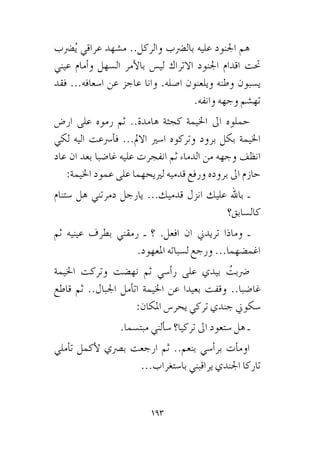 193
‫�رضب‬ُ‫ي‬ ‫عراقي‬ ‫م�شهد‬ ..‫والركل‬ ‫بال�رضب‬ ‫عليه‬ ‫اجلنود‬ ‫هم‬
‫عيني‬ ‫أمام‬�‫و‬ ‫ال�سهل‬ ‫أمر‬‫ل‬‫با‬ ‫لي�س‬ ‫االتراك‬ ‫اجلنود‬ ‫اقدام‬ ‫حتت‬
‫فقد‬ ...‫ا�سعافه‬ ‫عن‬ ‫عاجز‬ ‫وانا‬ .‫ا�صله‬ ‫ويلعنون‬ ‫وطنه‬ ‫ي�سبون‬
.‫وانفه‬ ‫وجهه‬ ‫ته�شم‬
‫ار�ض‬ ‫على‬ ‫رموه‬ ‫ثم‬ ..‫هامدة‬ ‫كجثة‬ ‫اخليمة‬ ‫اىل‬ ‫حملوه‬
‫لكي‬ ‫اليه‬ ‫أ�رسعت‬�‫ف‬ ...‫االمل‬ ‫ا�سري‬ ‫وتركوه‬ ‫برود‬ ‫بكل‬ ‫اخليمة‬
‫عاد‬ ‫ان‬ ‫بعد‬ ‫غا�ضبا‬ ‫عليه‬ ‫انفجرت‬ ‫ثم‬ ‫الدماء‬ ‫من‬ ‫وجهه‬ ‫انظف‬
:‫اخليمة‬ ‫عمود‬ ‫على‬ ‫لرييحهما‬ ‫قدميه‬ ‫ورفع‬ ‫بروده‬ ‫اىل‬ ‫حازم‬
‫�ستنام‬ ‫هل‬ ‫دمرتني‬ ‫يارجل‬ ...‫قدميك‬ ‫انزل‬ ‫عليك‬ ‫باهلل‬ ‫ـ‬
‫كال�سابق؟‬
‫ثم‬ ‫عينيه‬ ‫بطرف‬ ‫رمقني‬ ‫ـ‬ ‫؟‬ .‫افعل‬ ‫ان‬ ‫تريدين‬ ‫وماذا‬ ‫ـ‬
.‫املعهود‬ ‫ل�سباته‬ ‫ورجع‬ ...‫اغم�ضهما‬
‫اخليمة‬ ‫وتركت‬ ‫نه�ضت‬ ‫ثم‬ ‫أ�سي‬�‫ر‬ ‫على‬ ‫بيدي‬ ُ‫�رضبت‬
‫قاطع‬ ‫ثم‬ ..‫اجلبال‬ ‫أمل‬�‫ات‬ ‫اخليمة‬ ‫عن‬ ‫بعيدا‬ ‫وقفت‬ ..‫غا�ضبا‬
:‫املكان‬ ‫يحر�س‬ ‫تركي‬ ‫جندي‬ ‫�سكوين‬
.‫مبت�سما‬ ‫ألني‬�‫�س‬ ‫تركيا؟‬ ‫اىل‬ ‫�ستعود‬ ‫هل‬ ‫ـ‬
‫أملي‬�‫ت‬ ‫أكمل‬‫ل‬ ‫ب�رصي‬ ‫ارجعت‬ ‫ثم‬ ..‫بنعم‬ ‫أ�سي‬�‫بر‬ ‫أت‬�‫اوم‬
...‫با�ستغراب‬ ‫يراقبني‬ ‫اجلندي‬ ‫تاركا‬
 