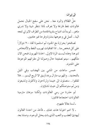 194
:‫إيران‬� ‫اىل‬
‫نحمل‬ ‫اجلبال‬ ‫�سفح‬ ‫على‬ ‫نحن‬ ..‫معا‬ ‫والربد‬ ‫الظالم‬ ّ‫حل‬
‫ندري‬ ‫وال‬ ‫�شيئا‬ ‫ننتظر‬ ‫ملاذا‬ ‫نعرف‬ ‫وال‬ ‫فارغة‬ ‫نفط‬ ‫غالونات‬
‫تتجه‬ ‫االيراين‬ ‫الطرف‬ ‫من‬ ‫قادمة‬ ‫ب�رشية‬ ‫ا�شباح‬ ‫أت‬�‫بد‬ ‫ثم‬ ..‫ماهو‬
.‫عاديني‬ ‫غري‬ ‫وفرحا‬ ‫ب�شارة‬ ‫وجوهها‬ ‫يف‬ ‫حتمل‬ ..‫الينا‬
ً‫ا‬‫دوالر‬ 20 ‫لقاء‬ ‫ا�ستلمونا‬ ‫ثم‬ ‫اجلنود‬ ‫مع‬ ‫بحرارة‬ ‫ت�صافحوا‬
‫أ�شخا�ص‬‫ل‬‫وا‬ ‫النفط‬ ‫تهريب‬ ‫اتفاقيات‬ ‫اذا‬ ..‫منا‬ ‫�شخ�ص‬ ‫كل‬ ‫على‬
‫االن‬ ‫فنحن‬ ‫املهربون‬ ‫اخذنا‬ .‫االوىل‬ ‫املرة‬ ‫لي�ست‬ ‫وهذه‬ ‫هنا‬ ‫تتم‬
‫املوجودة‬ ‫مقراتهم‬ ‫اىل‬ ‫و�صولنا‬ ‫حال‬ ‫ت�صفيتنا‬ ‫�سيتم‬ ..‫ملكهم‬
.‫احلدود‬ ‫على‬
‫الليل‬ ‫ويف‬ ‫اله�ضاب‬ ‫بني‬ ‫امل�شي‬ ‫من‬ ‫�ساعات‬ ‫خم�س‬
‫فال‬ ...‫الي�سري‬ ‫الربع‬ ‫اال‬ ‫يبق‬ ‫مل‬ ‫يردد‬ ‫مازال‬ ‫واملهرب‬ ..‫بالتحديد‬
‫وت�شبعون‬ ‫وتاكلون‬ ‫وترتاحون‬ ‫خيمنا‬ ‫اىل‬ ‫�ست�صلون‬ ..‫تقلقوا‬
.‫ؤون‬�‫ت�شا‬ ‫حيث‬ ‫اىل‬ ‫�سنو�صلكم‬ ‫ثم‬ ‫ومن‬
‫مارمينا‬ ‫�رسعان‬ ‫ولكننا‬ ‫الغالونات‬ ‫رمي‬ ‫من‬ ‫حذرنا‬ ‫ثم‬
:‫قائلني‬ ‫احتجاجا‬ ‫الغالونات‬
.‫مفهوم‬ ‫بغاال‬ ‫ل�سنا‬ ‫ـ‬
‫الغالون‬ ‫احدنا‬ ‫من‬ ‫أخذ‬�‫ف‬ ‫ـ‬ .‫عنك‬ ‫هات‬ ‫اخوتنا‬ ‫انتم‬ ‫ال‬ ‫ـ‬
‫بعد‬ ‫و�صلنا‬ ‫ـ‬ ‫الوجوه‬ ‫يحتل‬ ‫بات‬ ‫الذي‬ ‫والتعب‬ ‫الغ�ضب‬ ‫ليهدئ‬
 