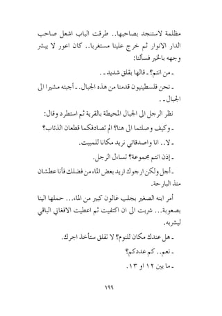 199
‫�صاحب‬ ‫ا�شعل‬ ‫الباب‬ ‫طرقت‬ ..‫ب�صاحبها‬ ‫ال�ستنجد‬ ‫مظلمة‬
‫يب�رش‬ ‫ال‬ ‫اعور‬ ‫كان‬ ..‫م�ستغربا‬ ‫علينا‬ ‫خرج‬ ‫ثم‬ ‫االنوار‬ ‫الدار‬
:‫ألنا‬�‫ف�س‬ ‫باخلري‬ ‫وجهه‬
. ‫ـ‬ ‫�شديد‬ ‫بقلق‬ ‫قالها‬ ‫ـ‬ ‫انتم؟‬ ‫من‬ ‫ـ‬
‫اىل‬ ‫م�شريا‬ ‫أجبته‬� ‫ـ‬ .‫اجلبال‬ ‫هذه‬ ‫من‬ ‫قدمنا‬ ‫فل�سطينيون‬ ‫نحن‬ ‫ـ‬
. ‫ـ‬ ‫اجلبال‬
:‫وقال‬ ‫ا�ستطرد‬ ‫ثم‬ ‫بالقرية‬ ‫املحيطة‬ ‫اجلبال‬ ‫اىل‬ ‫الرجل‬ ‫نظر‬
‫الذئاب؟‬ ‫قطعان‬ ‫ت�صادفكما‬ ‫امل‬ ‫هنا؟‬ ‫اىل‬ ‫و�صلتما‬ ‫وكيف‬ ‫ـ‬
.‫للمبيت‬ ‫مكانا‬ ‫نريد‬ ‫وا�صدقائي‬ ‫انا‬ ..‫ال‬ ‫ـ‬
.‫الرجل‬ ‫ت�ساءل‬ ‫جمموعة؟‬ ‫انتم‬ ‫إذن‬� ‫ـ‬
‫عط�شان‬‫أنا‬�‫ف‬‫ف�ضلك‬‫من‬‫املاء‬‫بع�ض‬‫اريد‬‫ارجوك‬‫ولكن‬‫أجل‬�‫ـ‬
.‫البارحة‬ ‫منذ‬
‫الينا‬ ‫حملها‬ ...‫املاء‬ ‫من‬ ‫كبري‬ ‫غالون‬ ‫بجلب‬ ‫ال�صغري‬ ‫ابنه‬ ‫أمر‬�
‫الباقي‬ ‫االفغاين‬ ‫اعطيت‬ ‫ثم‬ ‫اكتفيت‬ ‫ان‬ ‫اىل‬ ‫�رشبت‬ ...‫ب�صعوبة‬
.‫لي�رشبه‬
.‫اجرك‬ ‫أخذ‬�‫�ست‬ ‫تقلق‬ ‫ال‬ ‫للنوم؟‬ ‫مكان‬ ‫عندك‬ ‫هل‬ ‫ـ‬
‫عددكم؟‬ ‫كم‬ ..‫نعم‬ ‫ـ‬
.13 ‫او‬ 12 ‫بني‬ ‫ما‬ ‫ـ‬
 