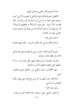 201
.‫اليهم‬ ‫و�سن�صل‬ ‫اتبعني‬ ‫انظر‬ ‫اثارهم‬ ‫هذه‬ ‫ـ‬
‫كنت‬ ‫انني‬ ‫اال‬ ‫به‬ ‫اهتم‬ ‫مل‬ ‫ولكنني‬ ‫غبية‬ ‫فكرة‬ ‫اعتربها‬ ‫االفغاين‬
‫لقد‬ ..‫ماء‬ ‫بركة‬ ‫اىل‬ ‫و�صلنا‬ ‫ان‬ ‫اىل‬ ‫أ�سي‬�‫بر‬ ‫ما‬ ‫تنفيذ‬ ‫على‬ ‫حري�صا‬
.‫ال�سماء؟‬ ‫تلقفتهم‬ ‫ام‬ ‫الربكة؟‬ ‫عربوا‬ ‫هل‬ ..‫ثانية‬ ‫االثر‬ ‫فقدت‬
‫�صوتا‬ ‫�سمعت‬ ‫ثم‬ ‫هم؟‬ ‫اين‬ ‫اذن‬ ‫الربكه‬ ‫بعد‬ ‫ما‬ ً‫ا‬‫اثر‬ ‫لهم‬ ‫ارى‬ ‫ال‬
:‫خافت‬ ‫ب�صوت‬ ‫يناديني‬
.‫هنا‬ ‫نحن‬ ‫احمد‬ ‫ـ‬
‫غا�ضبا‬ ‫لهم‬ ‫قلت‬ ‫ـ‬ .‫وح�سب‬ ‫انف�سكم‬ ‫يف‬ ‫تفكرون‬ ‫اوغاد‬ ‫ـ‬
... ‫ـ‬
‫داخل‬ ‫هنا‬ ‫نحن‬ )‫امل�ستعار‬ ‫ا�سمي‬ ‫احمد‬ ‫(كان‬ ‫أحمد‬� ‫يا‬ ‫نعم‬ ‫ـ‬
.‫ارجوك‬ ‫تعال‬ ‫فقط‬ ‫االحرا�ش‬
‫أن‬� ‫ما‬ .‫�صرب‬ ‫نفاد‬ ‫بكل‬ ‫اليهم‬ ‫توجهنا‬ ‫ثم‬ ‫ال�صعداء‬ ‫تنف�ست‬
:‫وال�شتم‬ ‫بال�سب‬ ‫عليهم‬ ‫انهلت‬ ‫حتى‬ ‫أيتهم‬�‫ر‬
‫تتخلون‬ ‫وانتم‬ ‫اجلكم‬ ‫من‬ ‫مكاين‬ ‫تركت‬ ‫الكالب‬ ‫ايها‬ ‫ـ‬
.‫عني‬
‫بكما‬ ‫يعود‬ ‫حتى‬ ‫الينا‬ ‫يرجع‬ ‫لن‬ ‫انه‬ ‫املهرب‬ ‫اخربنا‬ ‫لقد‬ ‫كال‬ ‫ـ‬
.‫�صاحبي‬ ‫يا‬ ‫فاطمئن‬
‫االن؟‬ ‫هو‬ ‫أين‬�‫و‬ ‫ـ‬
..‫بعيد‬ ‫من‬ ‫الينا‬ ً‫ا‬‫قادم‬ ‫احدا‬ ‫�سمعت‬ ‫حتى‬ ‫حديثي‬ ‫اكمل‬ ‫مل‬
 