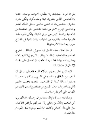 203
‫نادينا‬ .‫مو�صده‬ ‫االبواب‬ ،‫مطبخ‬ ‫وال‬ ‫حمامات‬ ‫ال‬ ‫االخر‬ ‫تلو‬
‫بدون‬ ‫ولكن‬ ‫وي�ضحكون‬ ‫الينا‬ ‫ينظرون‬ ‫اللذين‬ ‫أ�شخا�ص‬‫ل‬‫با‬
‫القدمي‬ ‫احلذاء‬ ‫داخل‬ ‫حاجتي‬ ‫اق�ضي‬ ‫ان‬ ‫فا�ضطررت‬ .‫جدوى‬
‫من‬ ‫تخل�صنا‬ .‫اخر‬ ‫ل�شخ�ص‬ ‫احلذاء‬ ‫من‬ ‫االخر‬ ‫الزوج‬ ‫اعطي‬ ‫وان‬
‫احلظ‬ ‫ل�سوء‬ ‫ولكن‬ ‫ال�شباك‬ ‫طريق‬ ‫عن‬ ‫كي�س‬ ‫بوا�سطة‬ ‫االحذية‬
‫اندالع‬ ‫يف‬ ‫كافيا‬ ‫وكان‬ ‫ال�شباب‬ ‫من‬ ‫بالقرب‬ ‫جاءت‬ ‫فالرمية‬
.‫طويلة‬ ‫كالميه‬ ‫وم�شادة‬ ‫حرب‬
‫اخرج‬ ...‫ال�شاقة‬ ‫م�سريتي‬ ‫فيه‬ ‫اكمل‬ ‫حذاء‬ ‫املك‬ ‫اعد‬ ‫مل‬
‫ولكنه‬ ‫القدمي‬ ‫يعريين‬ ‫ان‬ ‫طلبت‬ ‫ثم‬ ‫ليتفقده‬ ‫جديدا‬ ‫حذاءا‬ ‫احدهم‬
‫احلذاء‬ ‫على‬ ‫اح�صل‬ ‫ان‬ ‫ا�ستطعت‬ ‫عليه‬ ‫وبال�ضغط‬ ‫ب�شده‬ ‫رف�ض‬
.‫ال�شاقة‬ ‫الرحله‬ ‫إكمال‬‫ل‬
‫ان‬ ‫اىل‬ ‫فا�ضطررت‬ ‫القدم‬ ‫آالم‬� ‫من‬ ‫حازم‬ ‫عانى‬ ‫امل�سري‬ ‫اثناء‬
‫جتاهلونا‬ ‫ولكنهم‬ ..‫امل�شي‬ ‫يف‬ ‫أ�ساعده‬�‫و‬ ‫الرفاق‬ ‫عن‬ ‫أخر‬�‫أت‬�
‫عليهم‬ ‫بغ�ضب‬ ‫فناديت‬ ..‫نفقدهم‬ ‫ان‬ ‫كدنا‬ ‫م�سافة‬ ‫و�ساروا‬
‫أجربهم‬�‫ف‬ ‫امرهم‬ ‫يف�ضح‬ ‫ان‬ ‫من‬ ‫اجلميع‬ ‫خاف‬ ..‫ي�ساعدونا‬ ‫لكي‬
.‫وم�ساعدتنا‬ ‫العودة‬ ‫على‬ ‫املهرب‬
‫املهربون‬‫اخذ‬‫وهناك‬‫ـ‬‫وان‬‫ـ‬‫مدينة‬‫اىل‬‫ايام‬‫م�سرية‬‫بعد‬‫و�صلنا‬
‫فاالتفاق‬ ‫بالرف�ض‬ ‫لهم‬ ‫خيار‬ ‫وال‬ ‫رفاقي‬ ‫من‬ ‫واملال‬ ‫الذهب‬ ‫كل‬
‫املهربني‬ ‫لدى‬ ‫مرهونة‬ ‫امالكهم‬ ‫وكانت‬ ‫اال�سا�س‬ ‫هذا‬ ‫على‬ ‫�سار‬
.‫البداية‬ ‫منذ‬
 