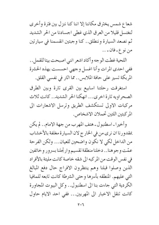 206
‫أخرى‬�‫و‬ ‫فرتة‬ ‫بني‬ ‫ننزل‬ ‫كنا‬ ‫اننا‬ ‫إال‬� ‫مكاننا‬ ‫يخرتق‬ ‫�شم�س‬ ‫�شعاع‬
‫ال�شديد‬ ‫احلر‬ ‫من‬ ‫اج�سادنا‬ ‫غطى‬ ‫الذي‬ ‫العرق‬ ‫من‬ ‫قليال‬ ‫لنغت�سل‬
‫�سيارتني‬ ‫يف‬ ‫انق�سمنا‬ ‫وجبتني‬ ‫كنا‬ ..‫وننطلق‬ ‫ال�سيارة‬ ‫ن�صعد‬ ‫ثم‬
.. ‫ـ‬ ‫فان‬ ‫ـ‬ ‫نوع‬ ‫من‬
..‫للقمل‬‫بيتا‬‫ا�صبحت‬‫انني‬‫ا�شعر‬‫أكاد‬�‫و‬‫الوجه‬‫غطت‬‫اللحية‬
‫احل�رشة‬ ‫بهذه‬ ‫اح�س�ست‬ ‫وجهي‬ ‫اغ�سل‬ ‫أنا‬�‫و‬ ‫املرات‬ ‫احدى‬ ‫ففي‬
.‫القلق‬ ‫نف�سي‬ ‫يف‬ ‫اثار‬ ‫مما‬ ..‫املالب�س‬ ‫حافة‬ ‫على‬ ‫ت�سري‬ ‫املربكة‬
‫الطرق‬ ‫وبني‬ ‫تارة‬ ‫القرى‬ ‫بني‬ ‫ا�سابيع‬ ‫رحلتنا‬ ‫ا�ستغرقت‬
‫ثالث‬ ‫كانت‬ ..‫ال�شديد‬ ‫احلر‬ ‫انهكنا‬ ...‫اخرى‬ ‫تارة‬ ‫ال�صحراويه‬
‫اىل‬ ‫اال�شعارات‬ ‫وتر�سل‬ ‫الطريق‬ ‫ت�ستك�شف‬ ‫االوىل‬ ‫مركبات‬
.‫اال�شخا�ص‬ ‫حتمالن‬ ‫اللتني‬ ‫املركبتني‬
‫يكن‬ ‫مل‬ ..‫االمام‬ ‫جهة‬ ‫من‬ ‫املهرب‬ ‫هتف‬ ‫ـ‬ ‫ا�سطنبول‬ ‫ـ‬ ‫أخريا‬�‫و‬
‫أخ�شاب‬‫ل‬‫با‬‫مغلفة‬‫ال�سيارة‬‫الن‬‫اخلارج‬‫يف‬‫من‬‫نرى‬‫ان‬‫مبقدورنا‬
‫الفرحة‬ ‫ولكن‬ ...‫للعيان‬ ‫وا�ضحني‬ ‫نكون‬ ‫ال‬ ‫لكي‬ ‫الداخل‬ ‫من‬
‫وخائفني‬‫ب�رسور‬‫وارجتلنا‬‫تق�سيم‬‫منطقة‬‫دخلنا‬..‫وجوهنا‬‫ت‬ّ‫عم‬
‫أفراد‬‫ل‬‫با‬‫مليئة‬‫كانت‬‫خا�صة‬‫�شقه‬‫اىل‬‫املركبه‬‫من‬‫الوقت‬‫نف�س‬‫يف‬
‫املبالغ‬ ‫دفع‬ ‫حال‬ ‫االفراج‬ ‫ينتظرون‬ ‫وهم‬ ‫قبلنا‬ ‫و�صلوا‬ ‫الذين‬
‫للمافيا‬ ‫تابعه‬ ‫كانت‬ ‫ال�رشطة‬ ‫وحتى‬ ‫أ�رسها‬�‫ب‬ ‫املنطقه‬ .‫عليهم‬ ‫التي‬
‫املجاورة‬ ‫البيوت‬ ‫وكل‬ ..‫ا�سطنبول‬ ‫اىل‬ ‫بنا‬ ‫جاءت‬ ‫التي‬ ‫الكردية‬
‫حاول‬ ‫االيام‬ ‫احد‬ ‫ففي‬ ...‫املهربني‬ ‫اىل‬ ‫االخبار‬ ‫تنقل‬ ‫كانت‬
 