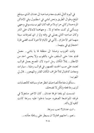 208
‫�سيدفع‬ ‫الذي‬ ‫عدنان‬ ‫اىل‬ ‫و�صاحبه‬ ‫معه‬ ‫ذهبت‬ ‫التايل‬ ‫اليوم‬ ‫يف‬
‫االماكن‬ ‫ويف‬ ‫ا�سطنبول‬ ‫يف‬ ‫من�شي‬ ‫ونحن‬ ‫الطريق‬ ‫وطوال‬ ‫املبلغ‬
‫وجهي‬‫يف‬‫يبت�سم‬‫املهرب‬‫كان‬‫مراقبه‬‫وبال‬‫حرا‬‫تركاين‬‫املزدحمة‬
‫ال�رش‬ ‫على‬ ‫اليدالن‬ ‫وجهاهما‬ ..‫ال‬ ‫او‬ ‫جائعا‬ ‫كنت‬ ‫لو‬ ‫ألني‬�‫وي�س‬
‫�سيئة‬ ‫ت�رصفات‬ ‫اي‬ ‫ار‬ ‫ومل‬ ‫وقته‬ ‫يف‬ ‫ي�صلي‬ ‫الثاين‬ ‫�صاحبه‬ ‫وكان‬
‫فرتة‬ ‫اق�ضي‬ ‫كنت‬ ‫االخرية‬ ‫االيام‬ ‫يف‬ ‫أنني‬‫ل‬ ..‫االحرتام‬ ‫غري‬ ‫منهما‬
..‫بيتهما‬ ‫يف‬ ‫احتجازي‬
‫معمل‬ ..‫با�شي‬ ‫يا‬ ‫قا‬ ‫منطقة‬ ‫اىل‬ ‫و�صلنا‬ ‫الغروب‬ ‫وقت‬
‫من‬ ‫احد‬ ‫يحمي‬ ‫وال‬ ‫بالثقوب‬ ‫مليء‬ ‫ال�سقف‬ ‫حتى‬ ‫جدا‬ ‫قدمي‬
‫قوالب‬ ‫يعمل‬ ‫امل�صنع‬ ‫الن‬ ‫ا�سود‬ ‫رمل‬ ‫املكان‬ ‫أ‬‫ل‬‫مي‬ ..‫االمطار‬
‫�سيارات‬ ..‫رملية‬ ‫قوالب‬ ‫يف‬ ‫امل�صهور‬ ‫احلديد‬ ‫�صب‬ ‫على‬ ‫تعتمد‬
‫يل‬ ‫قال‬ ..‫واملهجور‬ ‫القذر‬ ‫املكان‬ ‫اطراف‬ ‫أ‬‫ل‬‫مت‬ ‫كاجلبال‬ ‫ومعادن‬
:‫املهرب‬
‫كالع�صابات‬‫و�سنباغته‬‫هنا‬‫انتظر‬‫ل�صاحبك‬‫أة‬�‫مفاج‬‫�ستكون‬‫ـ‬
.‫ت�ضحك‬ ‫ال‬ ‫ولكن‬ ‫فعله‬ ‫ردة‬ ‫لرنى‬
‫يف‬ ‫م�شغوال‬ ‫االخري‬ ‫كان‬ ..‫عدنان‬ ‫غرفة‬ ‫بلغنا‬ ‫ثم‬ ‫ابت�سمت‬
‫كانت‬ ‫ب�رسعة‬ ‫عليه‬ ‫دخلوا‬ ‫حينما‬ ‫ال�صغريه‬ ‫املتوا�ضعة‬ ‫غرفته‬
.‫إرباكه‬‫ل‬ ‫كافيه‬
.‫ب�رسعة‬ ‫اجب‬ ‫عدنان؟‬ ‫انت‬ ‫ـ‬
. ‫ـ‬ ‫أ�شه‬�‫ج‬ ‫رباطة‬ ‫على‬ ‫ي�سيطر‬ ‫ان‬ ‫حماوال‬ ‫اجابهم‬ ‫ـ‬ .‫نعم‬ ‫ـ‬
 