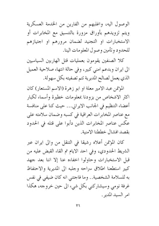21
‫الع�سكرية‬ ‫اخلدمة‬ ‫من‬ ‫الفارين‬ ‫من‬ ‫واغلبهم‬ ،‫اليه‬ ‫الو�صول‬
‫أو‬� ‫املخابرات‬ ‫مع‬ ‫بالتن�سيق‬ ‫مزورة‬ ‫أوراق‬�‫ب‬ ‫تزويدهم‬ ‫ويتم‬
‫اجتيازهم‬ ‫او‬ ‫مرورهم‬ ‫ل�ضمان‬ ‫التجنيد‬ ‫او‬ ‫اال�ستخبارات‬
.‫الينا‬ ‫املعلومات‬ ‫و�صول‬ ‫أمني‬�‫وت‬ ‫للحدود‬
‫ال�سيا�سيني‬ ‫الهاربني‬ ‫قتل‬ ‫بعمليات‬ ‫يقومون‬ ‫ال�صنفني‬ ‫كال‬
‫العميل‬ ‫�صالحية‬ ‫انتهاء‬ ‫حالة‬ ‫ويف‬ ،‫كبري‬ ‫امني‬ ‫وبدعم‬ ‫ايران‬ ‫اىل‬
.‫�سهولة‬ ‫بكل‬ ‫ت�صفيته‬ ‫تتم‬ ‫املديرية‬ ‫ل�صالح‬ ‫يعمل‬ ‫الذي‬
‫كان‬ )‫امل�ستعار‬ ‫(اال�سم‬ ‫زهرة‬ ‫ابو‬ ‫او‬ ‫معلة‬ ‫االمري‬ ‫عبد‬ ‫ؤمتن‬�‫امل‬
‫لكبار‬ ‫أ�سماء‬�‫و‬ ‫خطرية‬ ‫مبعلومات‬ ‫يزودنا‬ ‫من‬ ‫اال�شخا�ص‬ ‫اكرث‬
‫مناف�سة‬ ‫على‬ ‫كنا‬ ‫حيث‬ ...‫االيراين‬ ‫اجلانب‬ ‫يف‬ ‫التنظيم‬ ‫أع�ضاء‬�
‫على‬ ‫�سالمته‬ ‫و�ضمان‬ ‫ك�سبه‬ ‫يف‬ ‫العراقية‬ ‫املخابرات‬ ‫عنا�رص‬ ‫مع‬
‫احلدود‬ ‫يف‬ ‫قتله‬ ‫على‬ ‫أبوا‬�‫د‬ ‫الذين‬ ‫املخابرات‬ ‫عنا�رص‬ ‫عك�س‬
.‫االمنية‬ ‫خططنا‬ ‫اف�شال‬ ‫بق�صد‬
‫عرب‬ ‫ايران‬ ‫واىل‬ ‫من‬ ‫التنقل‬ ‫يف‬ ‫ر�شيقا‬ ‫أعاله‬� ‫ؤمتن‬�‫امل‬ ‫كان‬
‫من‬ ‫عليه‬ ‫القب�ض‬ ‫القاء‬ ‫مت‬ ‫االيام‬ ‫احد‬ ‫ويف‬ ،‫احلدودي‬ ‫ال�رشيط‬
‫جهد‬ ‫بعد‬ ‫اننا‬ ‫إال‬� ‫عنا‬ ‫اخفاءه‬ ‫وحاولوا‬ ‫اال�ستخبارات‬ ‫قبل‬
‫واالحتفاظ‬ ‫املديرية‬ ‫اىل‬ ‫وجلبه‬ ‫�رساحه‬ ‫اطالق‬ ‫ا�ستطعنا‬ ‫كبري‬
‫نف�س‬ ‫يف‬ ‫�ضيفي‬ ‫كان‬ ‫انه‬ ‫فاجئني‬ ‫وما‬ ..‫ال�شخ�صية‬ ‫لل�سالمة‬ ‫به‬
‫هكذا‬ ،‫خروجه‬ ‫حني‬ ‫اىل‬ ‫�شيء‬ ‫بكل‬ ‫و�سي�شاركني‬ ‫نومي‬ ‫غرفة‬
.‫املدير‬ ‫ال�سيد‬ ‫امر‬
 