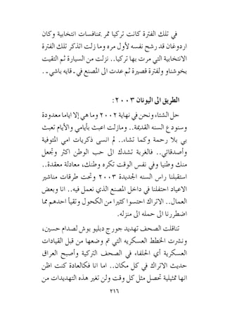 216
‫وكان‬ ‫انتخابية‬ ‫مبناف�سات‬ ‫متر‬ ‫تركيا‬ ‫كانت‬ ‫الفرتة‬ ‫تلك‬ ‫يف‬
‫الفرتة‬ ‫تلك‬ ‫اتذكر‬ ‫زلت‬ ‫وما‬ ‫مره‬ ‫أول‬‫ل‬ ‫نف�سه‬ ‫ر�شح‬ ‫قد‬ ‫اردوغان‬
‫التقيت‬ ‫ثم‬ ‫ال�سيارة‬ ‫من‬ ‫نزلت‬ ..‫تركيا‬ ‫بها‬ ‫مرت‬ ‫التي‬ ‫االنتخابية‬
. ‫ـ‬ ‫با�شي‬ ‫قايه‬ ‫ـ‬ ‫يف‬ ‫امل�صنع‬ ‫اىل‬ ‫عدت‬ ‫ثم‬ ‫ق�صرية‬ ‫ولفرتة‬ ‫بخو�شناو‬
:2003 ‫اليونان‬ ‫اىل‬ ‫الطريق‬
‫معدودة‬‫اياما‬‫إال‬�‫هي‬‫وما‬2002‫نهاية‬‫يف‬‫ونحن‬‫ال�شتاء‬‫حل‬
‫تعبث‬ ‫أيام‬‫ل‬‫وا‬ ‫أيامي‬�‫ب‬ ‫اعبث‬ ‫ومازلت‬ ..‫القدمية‬ ‫ال�سنه‬ ‫و�سنودع‬
‫املتوفية‬ ‫امي‬ ‫ذكريات‬ ‫ان�سى‬ ‫مل‬ ..‫ت�شاء‬ ‫وكما‬ ‫رحمة‬ ‫بال‬ ‫بي‬
‫وجتعل‬ ‫اكرث‬ ‫الوطن‬ ‫حب‬ ‫اىل‬ ‫ت�شدك‬ ‫فالغربة‬ ..‫أ�صدقائي‬�‫و‬
..‫معقدة‬ ‫معادلة‬ ،‫وطنك‬ ‫تكره‬ ‫الوقت‬ ‫نف�س‬ ‫ويف‬ ‫وطنيا‬ ‫منك‬
‫منا�شري‬ ‫طرقات‬ ‫وحتت‬ 2003 ‫اجلديدة‬ ‫ال�سنه‬ ‫را�س‬ ‫ا�ستقبلنا‬
‫وبع�ض‬ ‫انا‬ ..‫فيه‬ ‫نعمل‬ ‫الذي‬ ‫امل�صنع‬ ‫داخل‬ ‫يف‬ ‫احتفلنا‬ ‫االعياد‬
‫مما‬ ‫احدهم‬ ‫أ‬�‫وتقي‬ ‫الكحول‬ ‫من‬ ‫كثريا‬ ‫احت�سوا‬ ‫االتراك‬ ..‫العمال‬
.‫منزله‬ ‫اىل‬ ‫حمله‬ ‫اىل‬ ‫ا�ضطررنا‬
،‫ح�سني‬ ‫ل�صدام‬ ‫بو�ش‬ ‫دبليو‬ ‫جورج‬ ‫تهديد‬ ‫ال�صحف‬ ‫تناقلت‬
‫القيادات‬ ‫قبل‬ ‫من‬ ‫و�ضعها‬ ‫مت‬ ‫التي‬ ‫الع�سكريه‬ ‫اخلطط‬ ‫ون�رشت‬
‫العراق‬ ‫أ�صبح‬�‫و‬ ‫الرتكية‬ ‫ال�صحف‬ ‫يف‬ ‫احللفاء‬ ‫أي‬� ‫الع�سكرية‬
‫اظن‬ ‫كنت‬ ‫فكالعادة‬ ‫انا‬ ‫اما‬ ..‫مكان‬ ‫كل‬ ‫يف‬ ‫االتراك‬ ‫حديث‬
‫من‬ ‫التهديدات‬ ‫هذه‬ ‫تغري‬ ‫ولن‬ ‫وقت‬ ‫كل‬ ‫مثل‬ ‫حت�صل‬ ‫متثيلية‬ ‫انها‬
 