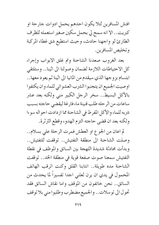 219
‫او‬ ‫جارحة‬ ‫ادوات‬ ‫يحمل‬ ‫احدهم‬ ‫يكون‬ ‫لئال‬ ‫امل�سافرين‬ ‫افت�ش‬
‫للظرف‬ ‫ا�ستعمله‬ ‫�صغري‬ ‫�سكني‬ ‫بحمل‬ ‫يل‬ ‫�سمح‬ ‫انه‬ ‫اال‬ ..‫كربيت‬
‫املركبة‬ ‫غطاء‬ ‫�شق‬ ‫ا�ستطيع‬ ‫وحيث‬ ،‫حادث‬ ‫واجهنا‬ ‫لو‬ ‫الطارئ‬
.‫امل�سافرين‬ ‫وتخلي�ص‬
‫إجراء‬�‫و‬ ‫االبواب‬ ‫غلق‬ ‫ومت‬ ‫ال�شاحنة‬ ‫�صعدنا‬ ‫الغروب‬ ‫بعد‬
‫و�ستلتقي‬ ..‫اثينا‬ ‫اىل‬ ‫و�صولنا‬ ‫ل�ضمان‬ ‫الالزمة‬ ‫االحتياطات‬ ‫كل‬
..‫معها‬ ‫يعود‬ ‫ثم‬ ‫اثينا‬ ‫اىل‬ ‫املانيا‬ ‫من‬ ‫�سيقدم‬ ‫الذي‬ ‫بزوجها‬ ‫ابت�سام‬
‫يكتفوا‬‫وان‬‫للماء‬‫الع�شوائي‬‫ال�رشب‬‫يتجنبوا‬‫ان‬‫اجلميع‬‫او�صيت‬
‫ع�رش‬ ‫بعد‬ ‫ولكنه‬ ‫مني‬ ‫الكبري‬ ‫الرجل‬ ‫�سخر‬ ..‫الب�سيط‬ ‫أكل‬‫ل‬‫با‬
‫ب�سبب‬‫حاجته‬‫ليق�ضي‬‫فارغة‬‫ماء‬‫قنينة‬‫طلب‬‫الرحله‬‫من‬‫�ساعات‬
‫�سوءا‬ ‫احواله‬ ‫ازدادت‬ ‫مما‬ ‫ال�شاحنة‬ ‫يف‬ ‫املفرط‬ ‫أكل‬‫ل‬‫وا‬ ‫للماء‬ ‫�رشبه‬
.‫الرثثرة‬ ‫وقطع‬ ‫الهدوء‬ ‫التزم‬ ‫حاجته‬ ‫ق�ضى‬ ‫ان‬ ‫بعد‬ ‫ولكنه‬
..‫ب�سالم‬ ‫علي‬ ‫الرحلة‬ ‫فمرت‬ ‫العط�ش‬ ‫او‬ ‫اجلوع‬ ‫من‬ ‫اعان‬ ‫مل‬
..‫للتفتي�ش‬ ‫توقفت‬ ..‫التفتي�ش‬ ‫منطقة‬ ‫اىل‬ ‫ال�شاحنة‬ ‫و�صلت‬
‫نقطة‬ ‫يف‬ ‫واملوظف‬ ‫ال�سائق‬ ‫بني‬ ‫اللهجة‬ ‫�شديدة‬ ‫حمادثة‬ ‫أت‬�‫وبد‬
‫توقفت‬ ..‫اخلد‬ ‫منطقة‬ ‫يف‬ ‫قوية‬ ‫�صفعة‬ ‫�صوت‬ ‫�سمعنا‬ ‫التفتي�ش‬
‫الهاتف‬ ‫اترقب‬ ‫وكنت‬ ‫القلق‬ ‫انتابنا‬ ..‫طويلة‬ ‫مده‬ ‫ال�شاحنة‬
‫من‬ ‫يحدث‬ ‫ملا‬ ً‫ا‬‫تف�سري‬ ‫اجدا‬ ‫لعلني‬ ‫يرن‬ ‫ان‬ ‫يدي‬ ‫يف‬ ‫املحمول‬
‫فقد‬ ‫ال�سائق‬ ‫نقا�ش‬ ‫واما‬ ‫املوقف‬ ‫من‬ ‫خائفون‬ ‫نحن‬ ..‫ال�سائق‬
‫توقف‬‫بال‬‫مني‬‫وطلبوا‬‫م�ضطرب‬‫واجلميع‬..‫تو�سالت‬‫اىل‬‫حتول‬
 