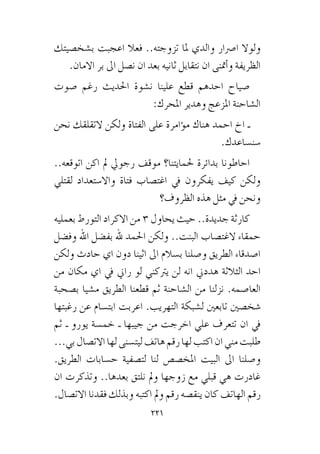 221
‫ب�شخ�صيتك‬ ‫اعجبت‬ ‫فعال‬ ..‫تزوجته‬ ‫ملا‬ ‫والدي‬ ‫ا�رصار‬ ‫ولوال‬
.‫االمان‬ ‫بر‬ ‫اىل‬ ‫ن�صل‬ ‫ان‬ ‫بعد‬ ‫ثانيه‬ ‫نتقابل‬ ‫ان‬ ‫أمتنى‬�‫و‬ ‫الظريفة‬
‫�صوت‬ ‫رغم‬ ‫احلديث‬ ‫ن�شوة‬ ‫علينا‬ ‫قطع‬ ‫احدهم‬ ‫�صياح‬
:‫املحرك‬ ‫وهدير‬ ‫املزعج‬ ‫ال�شاحنة‬
‫نحن‬ ‫التقلقك‬ ‫ولكن‬ ‫الفتاة‬ ‫على‬ ‫ؤامرة‬�‫م‬ ‫هناك‬ ‫احمد‬ ‫اخ‬ ‫ـ‬
.‫�سن�ساعدك‬
..‫اتوقعه‬ ‫اكن‬ ‫مل‬ ‫رجويل‬ ‫موقف‬ ‫حلمايتنا؟‬ ‫بدائرة‬ ‫احاطونا‬
‫لقتلي‬ ‫واال�ستعداد‬ ‫فتاة‬ ‫اغت�صاب‬ ‫يف‬ ‫يفكرون‬ ‫كيف‬ ‫ولكن‬
‫الظروف؟‬ ‫هذه‬ ‫مثل‬ ‫يف‬ ‫ونحن‬
‫بعمليه‬ ‫التورط‬ ‫االكراد‬ ‫من‬ 3 ‫يحاول‬ ‫حيث‬ ..‫جديدة‬ ‫كارثة‬
‫وف�ضل‬ ‫اهلل‬ ‫بف�ضل‬ ‫هلل‬ ‫احلمد‬ ‫ولكن‬ ..‫البنت‬ ‫الغت�صاب‬ ‫حمقاء‬
‫ولكن‬ ‫حادث‬ ‫اي‬ ‫دون‬ ‫اثينا‬ ‫اىل‬ ‫ب�سالم‬ ‫و�صلنا‬ ‫الطريق‬ ‫ا�صدقاء‬
‫من‬ ‫مكان‬ ‫اي‬ ‫يف‬ ‫راين‬ ‫لو‬ ‫يرتكني‬ ‫لن‬ ‫انه‬ ‫هددين‬ ‫الثالثة‬ ‫احد‬
‫ب�صحبة‬ ‫م�شيا‬ ‫الطريق‬ ‫قطعنا‬ ‫ثم‬ ‫ال�شاحنة‬ ‫من‬ ‫نزلنا‬ .‫العا�صمه‬
‫رغبتها‬ ‫عن‬ ‫ابت�سام‬ ‫اعربت‬ .‫التهريب‬ ‫ل�شبكة‬ ‫تابعني‬ ‫�شخ�صني‬
‫ثم‬ ‫ـ‬ ‫يورو‬ ‫خم�سة‬ ‫ـ‬ ‫جيبها‬ ‫من‬ ‫اخرجت‬ ‫علي‬ ‫تتعرف‬ ‫ان‬ ‫يف‬
...‫بي‬‫االت�صال‬‫لها‬‫ليت�سنى‬‫هاتف‬‫رقم‬‫لها‬‫اكتب‬‫ان‬‫مني‬‫طلبت‬
.‫الطريق‬ ‫ح�سابات‬ ‫لت�صفية‬ ‫لنا‬ ‫املخ�ص�ص‬ ‫البيت‬ ‫اىل‬ ‫و�صلنا‬
‫ان‬ ‫وتذكرت‬ ..‫بعدها‬ ‫نلتق‬ ‫ومل‬ ‫زوجها‬ ‫مع‬ ‫قبلي‬ ‫هي‬ ‫غادرت‬
.‫االت�صال‬ ‫فقدنا‬ ‫وبذلك‬ ‫اكتبه‬ ‫ومل‬ ‫رقم‬ ‫ينق�صه‬ ‫كان‬ ‫الهاتف‬ ‫رقم‬
 