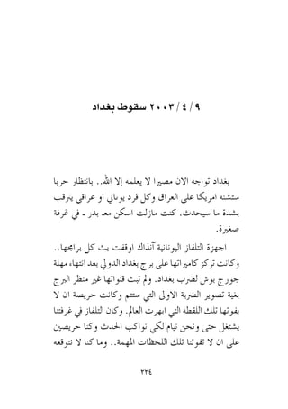 224
‫بغداد‬ ‫سقوط‬ 2003/4/9
‫حربا‬ ‫بانتظار‬ ..‫اهلل‬ ‫إال‬� ‫يعلمه‬ ‫ال‬ ‫م�صريا‬ ‫االن‬ ‫تواجه‬ ‫بغداد‬
‫يرتقب‬ ‫عراقي‬ ‫او‬ ‫يوناين‬ ‫فرد‬ ‫وكل‬ ‫العراق‬ ‫على‬ ‫امريكا‬ ‫�ست�شنه‬
‫غرفة‬ ‫يف‬ ‫ـ‬ ‫بدر‬ ‫معـ‬ ‫ا�سكن‬ ‫مازلت‬ ‫كنت‬ .‫�سيحدث‬ ‫ما‬ ‫ب�شدة‬
.‫�صغرية‬
..‫براجمها‬ ‫كل‬ ‫بث‬ ‫اوقفت‬ ‫آنذاك‬� ‫اليونانية‬ ‫التلفاز‬ ‫اجهزة‬
‫مهلة‬ ‫انتهاء‬ ‫بعد‬ ‫الدويل‬ ‫بغداد‬ ‫برج‬ ‫على‬ ‫كامرياتها‬ ‫تركز‬ ‫وكانت‬
‫الربج‬ ‫منظر‬ ‫غري‬ ‫قنواتها‬ ‫تبث‬ ‫ومل‬ .‫بغداد‬ ‫ل�رضب‬ ‫بو�ش‬ ‫جورج‬
‫ال‬ ‫ان‬ ‫حري�صة‬ ‫وكانت‬ ‫�ستتم‬ ‫التي‬ ‫االوىل‬ ‫ال�رضبة‬ ‫ت�صوير‬ ‫بغية‬
‫غرفتنا‬ ‫يف‬ ‫التلفاز‬ ‫وكان‬ .‫العامل‬ ‫ابهرت‬ ‫التي‬ ‫اللقطه‬ ‫تلك‬ ‫يفوتها‬
‫حري�صني‬ ‫وكنا‬ ‫احلدث‬ ‫نواكب‬ ‫لكي‬ ‫نيام‬ ‫ونحن‬ ‫حتى‬ ‫ي�شتغل‬
‫نتوقعه‬ ‫ال‬ ‫كنا‬ ‫وما‬ ..‫املهمة‬ ‫اللحظات‬ ‫تلك‬ ‫تفوتنا‬ ‫ال‬ ‫ان‬ ‫على‬
 