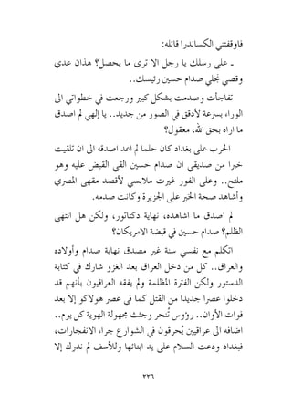 226
:‫قائله‬ ‫الك�ساندرا‬ ‫فاوقفتني‬
‫عدي‬ ‫هذان‬ ‫يح�صل؟‬ ‫ما‬ ‫ترى‬ ‫اال‬ ‫رجل‬ ‫يا‬ ‫ر�سلك‬ ‫على‬ ‫ـ‬
..‫رئي�سك‬ ‫ح�سني‬ ‫�صدام‬ ‫جنلي‬ ‫وق�صي‬
‫اىل‬ ‫خطواتي‬ ‫يف‬ ‫ورجعت‬ ‫كبري‬ ‫ب�شكل‬ ‫و�صدمت‬ ‫أت‬�‫تفاج‬
‫ا�صدق‬ ‫مل‬ ‫إلهي‬� ‫يا‬ ..‫جديد‬ ‫من‬ ‫ال�صور‬ ‫يف‬ ‫أدقق‬‫ل‬ ‫ب�رسعة‬ ‫الوراء‬
‫معقول؟‬ ،‫اهلل‬ ‫بحق‬ ‫اراه‬ ‫ما‬
‫تلقيت‬ ‫ان‬ ‫اىل‬ ‫ا�صدقه‬ ‫اعد‬ ‫مل‬ ‫حلما‬ ‫كان‬ ‫بغداد‬ ‫على‬ ‫احلرب‬
‫وهو‬ ‫عليه‬ ‫القب�ض‬ ‫القي‬ ‫ح�سني‬ ‫�صدام‬ ‫ان‬ ‫�صديقي‬ ‫من‬ ‫خربا‬
‫امل�رصي‬ ‫مقهى‬ ‫أق�صد‬‫ل‬ ‫مالب�سي‬ ‫غريت‬ ‫الفور‬ ‫وعلى‬ ..‫ملتح‬
.‫�صدمه‬ ‫وكانت‬ ‫اجلزيرة‬ ‫على‬ ‫اخلرب‬ ‫�صحة‬ ‫أ�شاهد‬�‫و‬
‫انتهى‬ ‫هل‬ ‫ولكن‬ ،‫دكتاتور‬ ‫نهاية‬ ،‫ا�شاهده‬ ‫ما‬ ‫ا�صدق‬ ‫مل‬
‫االمريكان؟‬ ‫قب�ضة‬ ‫يف‬ ‫ح�سني‬ ‫�صدام‬ ‫الظلم؟‬
‫أوالده‬�‫و‬ ‫�صدام‬ ‫نهاية‬ ‫م�صدق‬ ‫غري‬ ‫�سنة‬ ‫نف�سي‬ ‫مع‬ ‫اتكلم‬
‫كتابة‬ ‫يف‬ ‫�شارك‬ ‫الغزو‬ ‫بعد‬ ‫العراق‬ ‫دخل‬ ‫من‬ ‫كل‬ ..‫والعراق‬
‫قد‬ ‫أنهم‬�‫ب‬ ‫العراقيون‬ ‫يفقه‬ ‫ومل‬ ‫املظلمة‬ ‫الفرتة‬ ‫ولكن‬ ‫الد�ستور‬
‫بعد‬ ‫إال‬� ‫هوالكو‬ ‫ع�رص‬ ‫يف‬ ‫كما‬ ‫القتل‬ ‫من‬ ‫جديدا‬ ‫ع�رصا‬ ‫دخلوا‬
..‫يوم‬ ‫كل‬ ‫الهوية‬ ‫جمهولة‬ ‫وجثث‬ ‫ُنحر‬‫ت‬ ‫ؤو�س‬�‫ر‬ ..‫أوان‬‫ل‬‫ا‬ ‫فوات‬
،‫االنفجارات‬ ‫جراء‬ ‫ال�شوارع‬ ‫يف‬ ‫حرقون‬ُ‫ي‬ ‫عراقيني‬ ‫اىل‬ ‫ا�ضافه‬
‫إال‬� ‫ندرك‬ ‫مل‬ ‫أ�سف‬‫ل‬‫ول‬ ‫ابنائها‬ ‫يد‬ ‫على‬ ‫ال�سالم‬ ‫ودعت‬ ‫فبغداد‬
 