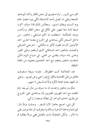 228
‫هو‬ ‫اليوم‬ ‫وكان‬ ‫املطار‬ ‫�سجن‬ ‫اىل‬ ‫ت�سفريي‬ ‫ومت‬ ..‫املزور‬ ‫الفرن�سي‬
‫حمام‬ ‫اح�ضار‬ ‫يتم‬ ‫لكي‬ ‫اال�صدقاء‬ ‫أحد‬�‫ب‬ ‫ات�صل‬ ‫ان‬ ‫وعلي‬ ‫اجلمعة‬
‫اكون‬ ‫�سوف‬ ‫فانا‬ ‫ذلك‬ ‫وبعك�س‬ ..‫ا�رسي‬ ‫ويفك‬ ‫ال�سبت‬ ‫يوم‬
‫أخ�رس‬�‫و�س‬ ‫املطار‬ ‫�سجن‬ ‫يف‬ ‫االقل‬ ‫على‬ ‫�شهور‬ ‫�ستة‬ ‫ملدة‬ ‫�ضيفا‬
‫من‬ ‫ـ‬ ‫�شاهني‬ ‫ـ‬ ‫�صديقي‬ ‫اكلم‬ ‫ان‬ ‫ا�ستطعت‬ .‫املحكمة‬ ‫موعد‬
‫احد‬ ‫اعارين‬ ‫بعدما‬ ‫اخلروج‬ ‫يف‬ ‫ي�ساعدين‬ ‫لكي‬ ‫ال�سجن‬ ‫داخل‬
‫ال�رشطي‬ ‫اخرجني‬ ..‫مكاملتي‬ ‫به‬ ‫أجنز‬‫ل‬ ‫تلفون‬ ‫كارت‬ ‫االلبانيني‬
‫الفور‬ ‫وعلى‬ ‫يق�رص‬ ‫مل‬ ‫الذي‬ ‫ا�صدقائي‬ ‫احد‬ ‫ب�شاهني‬ ‫وات�صلت‬
‫التايل‬ ‫اليوم‬ ‫�صباح‬ ‫يف‬ .‫حمنتي‬ ‫من‬ ‫ينقذين‬ ‫�سوف‬ ‫بانه‬ ‫وعدين‬
‫نافذة‬ ‫من‬ ‫فحييته‬ ‫املحاميني‬ ‫احد‬ ‫مع‬ ‫يح�رض‬ ‫�شاهني‬ ‫�شاهدت‬
.‫احلافلة‬
‫ا�ستغرقت‬ ‫�رسيعة‬ ‫جل�سة‬ ..‫حمظوظا‬ ‫كنت‬ ‫املحاكمة‬ ‫عند‬
‫وعلي‬ ..‫غريي‬ ‫وعن‬ ‫عني‬ ‫فورا‬ ‫إفراج‬‫ل‬‫با‬ ‫القا�ضية‬ ‫قبل‬ ‫من‬ ‫دقائق‬
.‫�شهور‬ 6 ‫أ�سجن‬�‫ف�س‬ ‫واال‬ ‫ه‬ّ‫الكر‬ ‫اعادة‬ ‫بعدم‬ ‫اتعهد‬ ‫ان‬
‫ايام‬ ‫بعد‬ ‫ثم‬ ‫مال‬ ‫من‬ ‫�رصفه‬ ‫ما‬ ‫له‬ ‫واعدت‬ ‫�شاهني‬ ‫�شكرت‬
‫اخلروج‬ ‫على‬ ‫ي�ساعدين‬ ‫أن‬�‫ب‬ ‫امل�رصيني‬ ‫املهربني‬ ‫احد‬ ‫مع‬ ‫اتفقت‬
.‫تركي‬ ‫وبجواز‬ ‫ايطاليا‬ ‫اىل‬ ‫البواخر‬ ‫احدى‬ ‫طريق‬ ‫عن‬
‫باترا‬ ‫أ‬�‫مرف‬ ‫و�صلت‬ ..‫لل�سفر‬ ‫االن‬ ‫جاهزا‬ ‫ا�صبح‬ ‫�شيء‬ ‫كل‬
‫على‬ ‫يومني‬ ‫الرحلة‬ ‫وا�ستغرقت‬ ‫ب�سالم‬ ‫الباخرة‬ ‫ودخلنا‬ ‫اليونانية‬
‫مت‬ ‫ايطاليا‬ ‫أ‬�‫مرف‬ ‫ففي‬ ‫بالف�شل‬ ‫باءت‬ ‫املحاولة‬ ‫ولكن‬ ..‫اذكر‬ ‫ما‬
 