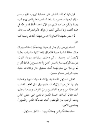 28
‫من‬ ‫احلبوب‬ ‫تهريب‬ ‫ع�صابة‬ ‫على‬ ‫القب�ض‬ ‫القاء‬ ‫مت‬ ‫فرتة‬ ‫قبل‬
‫وكنيته‬ ‫بريء‬ ‫انه‬ ‫فنعلم‬ ‫ال�ساد�س‬ ‫اما‬ ..‫�ستة‬ ‫عددهم‬ ‫الب�رصة‬ ‫�سايلو‬
‫يف‬ ‫ورطه‬ ‫قد‬ ‫ناة‬ُ‫جل‬‫ا‬ ‫احد‬ ‫آن‬‫ل‬‫ا‬ ‫هو‬ ‫الذي‬ ‫�صاحبه‬ ‫ولكن‬ ‫جيدة‬
.)‫ب�رسعة‬ ‫ان�رصف‬ ‫(ثم‬ .‫ارجوك‬ ‫كيف‬ ‫ألني‬�‫ت�س‬ ‫وال‬ ‫الق�ضية‬ ‫هذه‬
‫كما‬ ‫و�صفه‬ ‫احلادث‬ َ‫�شهد‬ ‫من‬ ‫ان‬ ‫إال‬� ‫االعدام‬ ‫م�شهد‬ ‫اح�رض‬ ‫مل‬
:‫يلي‬
‫ان‬ ‫منهم‬ ‫ظنا‬ ‫وي�ضحكون‬ ‫ميرحون‬ ‫والرجال‬ ‫يتربجن‬ ‫الن�ساء‬
‫وطنية‬ ‫منا�سبات‬ ‫كلها‬ ‫ايامه‬ ‫فالعراق‬ ‫معينة‬ ‫ملنا�سبة‬ ‫حفلة‬ ‫هناك‬
،‫اللون‬ ‫�سوداء‬ ‫�سيارات‬ ‫دخلت‬ ‫ثم‬ ...‫وهمية‬ ‫النت�صارات‬
‫الفرع‬ ‫قيادة‬ ‫ؤويل‬�‫م�س‬ ‫أحد‬�‫و‬ ‫االمن‬ ‫مدير‬ ‫�سيارتا‬ ‫املوكب‬ ‫يتو�سط‬
‫ت�شيد‬ ‫وهتافات‬ ‫حار‬ ‫ت�صفيق‬ ‫حتت‬ ‫�سيارتيهما‬ ‫من‬ ‫ترجال‬ ‫ثم‬
.‫ح�سني‬ ‫�صدام‬ ‫الرئي�س‬ ‫بحياة‬
‫وغا�ضبة‬ ‫نارية‬ ‫خطابات‬ ‫إلقاء‬�‫ب‬ ‫أ‬�‫بد‬ ‫املن�صة‬ ‫ؤول‬�‫امل�س‬ ‫اعتلى‬
‫اختفت‬ ..‫العام‬ ‫املال‬ ‫ي�رسق‬ ‫ان‬ ‫نف�سه‬ ‫له‬ ‫ل‬ِّ‫ت�سو‬ ‫من‬ ‫لكل‬ ‫وتهديد‬
‫دخلت‬ ‫وبعدها‬ ‫اخلوف‬ ّ‫وعم‬ ‫احلا�رضين‬ ‫وجوه‬ ‫من‬ ‫ال�ضحكة‬
‫النا�س‬ ‫بع�ض‬ ‫على‬ ‫أغ�شي‬�‫ف‬ ‫ال�شنق‬ ‫اعمدة‬ ‫حتمالن‬ ‫ال�شاحنتان‬
‫ؤول‬�‫وامل�س‬ ‫املدير‬ ‫�ضحكة‬ ‫حتت‬ ‫املوظفني‬ ‫بني‬ ‫الرعب‬ ‫ودب‬
.‫االمن‬ ‫ومنت�سبي‬
.‫ؤول‬�‫امل�س‬ ‫اكمل‬ ...‫بها‬ ‫وعدتكم‬ ‫التي‬ ‫حفلتكم‬ ‫هذه‬ ‫ـ‬
 