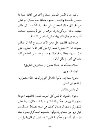 52
‫�صباحا‬ ‫الثالثة‬ ‫هي‬ ‫آن‬‫ل‬‫وا‬ ‫م�ساء‬ ‫التا�سعة‬ ‫امل�سري‬ ‫أنا‬�‫بد‬ ‫لقد‬ ‫ـ‬
‫تعلن‬ ‫ثم‬ ‫جمال‬ ‫جم‬ ‫منطقة‬ ‫حدود‬ ‫والن�صف‬ ‫اخلام�سة‬ ‫�سن�صل‬
‫أطلق‬� ‫ثم‬ .‫الكردية‬ ‫اجلن�سية‬ ‫على‬ ‫لتح�صل‬ ‫هناك‬ ‫جلوئك‬ ‫عن‬
‫ح�ساب‬ ‫يح�سب‬ ‫مل‬ ‫حتى‬ ‫او‬ ‫خوف‬ ‫بدون‬ ‫ولكن‬ ..‫خافتة‬ ‫قهقهة‬
.‫املنطقة‬ ‫يف‬ ‫تنت�رش‬ ‫التي‬ ‫الدوريات‬ ‫رجال‬ ‫ي�سمعه‬ ‫أن‬�
‫نتكلم‬ ‫ان‬ ‫لنا‬ ‫م�سموح‬ ‫االن‬ ‫نحن‬ ‫هل‬ :‫فقلت‬ ‫�ضحكت‬
‫علي‬ ‫خطورة‬ ‫ال‬ ‫اذ‬ ‫كثريا‬ ‫اراحني‬ .‫بنعم‬ :‫اجابني‬ ‫عال؟‬ ‫ب�صوت‬
‫كان‬ ‫احدهم‬ ‫على‬ ‫–عـ‬ ‫ف�سلم‬ ‫البدو‬ ‫خيام‬ ‫بجانب‬ ‫مررنا‬ ..‫اذن‬
:‫أمان‬� ‫وبكل‬ ‫العراء‬ ‫يف‬ ‫نائما‬
‫الطريق؟‬ ‫يف‬ ‫كمائن‬ ‫او‬ ‫مفارز‬ ‫هناك‬ ‫هل‬ ‫عليكم‬ ‫�سالم‬ ‫ـ‬
:‫البدوي‬ ‫اجابه‬
‫ا�ستمرارية‬ ‫حالة‬ ‫أنها‬�‫وك‬ ‫النوم‬ ‫اىل‬ ‫أخلد‬� ‫ثم‬ ‫ـ‬ ...‫ب�سالم‬ ‫مروا‬ ‫ـ‬
.‫القلق‬ ‫اىل‬ ‫تدعو‬ ‫ال‬
:‫بالقول‬ ‫بادرين‬ ‫ثم‬
‫اخوتنا‬ ‫فاغلبهم‬ ‫ظاملني‬ ‫العرب‬ ‫كل‬ ‫لي�س‬ ‫اذ‬ ‫طيبون‬ ‫ؤالء‬�‫ه‬ ‫ـ‬
‫على‬ ‫ب�سيط‬ ‫مثال‬ ‫انت‬ ‫فها‬ ،‫الدكتاتور‬ ‫حكم‬ ‫عن‬ ‫را�ضني‬ ‫وغري‬
‫ع�سكريني‬ ‫ب�ضباط‬ ‫مليئه‬ ‫هي‬ ‫كيف‬ ‫كرد�ستان‬ ‫أيت‬�‫ر‬ ‫ولو‬ ‫ذلك‬
‫بعد‬ ‫بحريه‬ ‫الع�سكري‬ ‫بلبا�سهم‬ ‫ويتجولون‬ ‫�صدام‬ ‫من‬ ‫فروا‬ ‫كبار‬
‫من‬ ‫بقليل‬ ‫قال‬ ‫ثم‬ ..‫كرد�ستان‬ ‫اقليم‬ ‫حلكومة‬ ‫أنف�سهم‬� ‫وا‬ّ‫�سلم‬ ‫ان‬
 