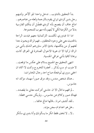 87
‫ولديهم‬ ‫آخر‬‫ل‬‫أ‬� ‫تلو‬ ‫واحدا‬ ‫ندخل‬ ..‫بالتناوب‬ ‫التحقيق‬ ‫أ‬�‫بد‬
..‫عنا�رصهم‬ ‫من‬ ‫ولعله‬ ‫بالرتجمة‬ ‫يقوم‬ ‫ايراين‬ ‫كردي‬ ‫بدين‬ ‫رجل‬
‫الفار�سية‬ ‫يتكلم‬ ‫أن‬� ‫ل‬ ّ‫فف�ض‬ ‫كردي‬ ‫أنه‬�‫ب‬ ‫يف�صح‬ ‫أن‬� ‫خاف‬ ‫اماجن‬
.‫للمجموعة‬ ‫مهرب‬ ‫أنه‬�‫ب‬ ‫تهم‬ُ‫ي‬ ‫ال‬ ‫لكي‬ ‫الكردية‬ ‫من‬ ‫بدال‬
‫الراحة‬ ‫فبدت‬ ‫معهم‬ ‫الرتكمانية‬ ‫تكلمت‬ ‫فبدوري‬ ‫انا‬ ‫اما‬
‫جدا‬‫ويحبون‬‫اتراك‬‫فهم‬..‫املحققني‬‫وجوه‬‫على‬‫معي‬‫باحلديث‬
‫من‬ ‫أنني‬�‫ب‬ ‫ال�شك‬ ‫�ساورهم‬ ‫االمر‬ ‫بادئ‬ ،‫يتكلمها‬ ‫من‬ ‫أو‬� ‫لغتهم‬
‫كانت‬ ‫العراق‬ ‫يف‬ ‫ال�صادرة‬ ‫االحوال‬ ‫هوية‬ ‫ان‬ ‫اال‬ ‫تركيا‬ ‫اتراك‬
.‫اجلن�سية‬ ‫عراقي‬ ‫أنني‬�‫ب‬ ‫كافيا‬ ‫برهانا‬
..‫توقعت‬ ‫ما‬ ‫عك�س‬ ‫على‬ ‫ب�سالم‬ ‫اجلميع‬ ‫مع‬ ‫التحقيق‬ ‫انتهى‬
‫ان‬ ‫اكاد‬ ‫ال‬ ‫وكنت‬ ‫للخروج‬ ‫حت�رضنا‬ ..‫ذكر‬ُ‫ي‬ ٍ‫�سب‬ ‫او‬ ‫�رضب‬ ‫ال‬
:‫املخابرات‬ ‫رجال‬ ‫احد‬ ‫�صاح‬ ‫أه‬�‫فج‬ ‫ثم‬ ‫�رسوري‬ ‫اخفي‬
‫انه‬ ‫ؤكد‬�‫م‬ ،‫مهمة‬ ً‫ا‬‫�صور‬ ‫مزق‬ ‫وقد‬ ،‫مند�س‬ ‫�شخ�ص‬ ‫هناك‬ ‫ـ‬
.‫جا�سو�س‬
..‫يق�صده‬ ‫ما‬ ‫معاين‬ ‫أدركت‬� ‫حا�ستي‬ ‫ان‬ ‫اال‬ ‫قال‬ ‫ما‬ ‫افهم‬ ‫مل‬ ‫ـ‬
.‫خمطئا‬ ‫حد�سي‬ ‫يكن‬ ‫ومل‬ ..‫جا�سو�س‬ ‫عن‬ ‫وكالم‬ ‫�صور‬ ‫فهناك‬
. ‫ـ‬ ‫خائفا‬ ‫اماجن‬ ‫قالها‬ ‫ـ‬ .‫امرنا‬ ‫�شف‬ُ‫ك‬ ‫لقد‬ ‫ـ‬
.‫ؤبد‬�‫م‬ ‫�سجن‬ ‫ام‬ ‫اعدام‬ ‫هو‬ ‫هل‬ ‫ـ‬
‫أنكر‬�‫�س‬ ‫بدوري‬ ‫أنا‬�‫و‬ ‫ألونك‬�‫ي�س‬ ‫ما‬ ‫انكر‬ ‫فقط‬ ‫تخف‬ ‫ال‬ ..‫ال‬ ‫ـ‬
 