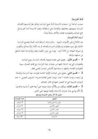 18
‫اسة‬‫ر‬‫الد‬ ‫أداة‬:
‫ألىداف‬ ‫دلناسبتها‬ ً‫ا‬‫ر‬‫نظ‬ ‫وذلك‬ ‫البيانات؛‬ ‫جلمع‬ ً‫ة‬‫أدا‬ ‫االستبانة‬ ‫استخدام‬ ‫إىل‬ ‫الباحثة‬ ‫عمدت‬
‫تساؤالهتا‬ ‫على‬ ‫ولئلجابة‬ ،‫ورلتمعها‬ ،‫ومنهجها‬ ،‫اسة‬‫ر‬‫الد‬.‫وسائل‬ ‫أىم‬ ‫أحد‬ ‫االستبانة‬ ‫وتعترب‬
ً‫ا‬‫وثبات‬ ً‫ا‬‫صدق‬ ‫األكثر‬‫و‬ ،‫ادلقننة‬ ‫ادلعلومات‬‫و‬ ‫البيانات‬ ‫مجع‬.
‫أ‬)‫الدراسة‬ ‫أداة‬ ‫بناء‬:
‫الرتبوية‬ ‫األدبيات‬ ‫على‬ ‫االطبلع‬ ‫بعد‬،‫اسة‬‫ر‬‫الد‬ ‫دبوضوع‬ ‫الصلة‬ ‫ذات‬ ‫السابقة‬ ‫اسات‬‫ر‬‫الد‬‫و‬
‫األداة‬ ‫بناء‬ ‫مت‬ ‫أىدافو‬‫و‬ ‫اسة‬‫ر‬‫الد‬ ‫وتساؤالت‬ ‫معطيات‬ ‫ضوء‬ ‫ويف‬ ،‫احلالية‬(‫االستبانة‬)‫وتكونت‬ ،
‫اء‬‫ز‬‫أج‬ ‫ثبلثة‬ ‫من‬ ‫النهائية‬ ‫هتا‬‫ر‬‫صو‬ ‫يف‬.‫للتحقق‬ ‫ادلتبعة‬ ‫اءات‬‫ر‬‫اإلج‬‫و‬ ،‫بنائها‬ ‫لكيفية‬ ‫عرض‬ ‫يلي‬ ‫وفيما‬
‫وثباهتا‬ ،‫صدقها‬ ‫من‬:
1-‫األول‬ ‫القسم‬:‫البيانات‬ ‫ونوع‬ ،‫اسة‬‫ر‬‫الد‬ ‫بأىداف‬ ‫يفية‬‫ر‬‫تع‬ ‫مقدمة‬ ‫على‬ ‫ػلتوي‬
‫ية‬‫ر‬‫بس‬ ‫الضمان‬ ‫تقدًن‬ ‫مع‬ ،‫اسة‬‫ر‬‫الد‬ ‫عينة‬ ‫مفردات‬ ‫من‬ ‫مجعها‬ ‫الباحثة‬ ‫تود‬ ‫اليت‬ ‫ادلعلومات‬‫و‬
‫فقط‬ ‫العلمي‬ ‫البحث‬ ‫اض‬‫ر‬‫ألغ‬ ‫باستخدامها‬ ‫التعهد‬‫و‬ ،‫ادلقدمة‬ ‫ادلعلومات‬.
2-‫الثاني‬ ‫القسم‬:‫ادلتمثلة‬‫و‬ ،‫اسة‬‫ر‬‫الد‬ ‫عينة‬ ‫دبفردات‬ ‫اخلاصة‬ ‫األولية‬ ‫البيانات‬ ‫على‬ ‫ػلتوي‬
‫يف‬:(‫اخلدمة‬ ‫ات‬‫و‬‫سن‬ ‫عدد‬–‫مدرسة‬ ‫كقائدة‬‫العمل‬ ‫ات‬‫و‬‫سن‬ ‫عدد‬-‫التعليمي‬ ‫ادلستوى‬–‫عدد‬
‫القيادة‬ ‫رلال‬ ‫يف‬ ‫عليها‬ ‫احلصول‬ ‫مت‬ ‫اليت‬ ‫يبية‬‫ر‬‫التد‬ ‫ات‬‫ر‬‫الدو‬).
3-‫الثالث‬ ‫القسم‬:‫من‬ ‫ويتكون‬(21)‫اجلدول‬‫و‬ ،‫أساسية‬ ‫زلاور‬ ‫بعة‬‫ر‬‫أ‬ ‫على‬ ‫موزعة‬ ،‫عبارة‬
(3-5)‫االستبانة‬ ‫ات‬‫ر‬‫عبا‬ ‫عدد‬ ‫يوضح‬،‫احملاور‬ ‫على‬ ‫يعها‬‫ز‬‫تو‬ ‫كيفية‬‫و‬.
‫جدول‬(5-3)‫وعباراتها‬ ‫االستبانة‬ ‫محاور‬
‫المحور‬‫ات‬‫ر‬‫العبا‬ ‫عدد‬
‫توفًن‬‫إغلابية‬ ‫عمل‬ ‫بيئة‬4‫ات‬‫ر‬‫عبا‬
‫ين‬‫ر‬‫باآلخ‬ ‫الوعي‬6‫ات‬‫ر‬‫عبا‬
‫ين‬‫ر‬‫اآلخ‬ ‫تقدير‬5‫ات‬‫ر‬‫عبا‬
‫ين‬‫ر‬‫اآلخ‬ ‫تطوير‬6‫ات‬‫ر‬‫عبا‬
‫االستبانة‬21‫عبارة‬
 
