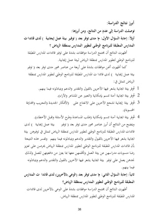 38
‫اسة‬‫ر‬‫الد‬ ‫نتائج‬ ‫أبرز‬:
‫أبرزها‬ ‫ومن‬ ،‫النتائج‬ ‫من‬ ٍ‫عدد‬ ‫إلى‬ ‫الدراسة‬ ‫توصلت‬:
ً‫ال‬‫أو‬:‫إجابة‬‫ا‬‫لسؤال‬‫األول‬:‫م‬‫ا‬‫بعد‬ ‫توفر‬ ‫مدى‬(‫توفير‬‫إيجابية‬ ‫عمل‬ ‫بيئة‬)‫قائدا‬ ‫لدى‬‫ت‬
‫الرياض‬ ‫بمنطقة‬ ‫المدارس‬ ‫لتطوير‬ ‫الوطني‬ ‫للبرنامج‬ ‫المطبقة‬ ‫المدارس‬‫؟‬
‫ادلطبقة‬ ‫ادلدارس‬ ‫قائدات‬ ‫توفًن‬ ‫على‬ ‫بشدة‬ ‫افقات‬‫و‬‫م‬ ‫اسة‬‫ر‬‫الد‬ ‫رلتمع‬ ‫أن‬ ‫النتائج‬ ‫أظهرت‬
‫إغلابية‬ ‫عمل‬ ‫لبيئة‬ ‫ياض‬‫ر‬‫ال‬ ‫دبنطقة‬ ‫ادلدارس‬ ‫لتطوير‬ ‫الوطين‬ ‫للربنامج‬.
‫بعد‬ ‫توفر‬ ‫مدى‬ ‫زلور‬ ‫عناصر‬ ‫من‬ ‫بعة‬‫ر‬‫أ‬ ‫على‬ ‫بشدة‬ ‫افقات‬‫و‬‫م‬ ‫أهنن‬ ‫أظهرت‬ ‫كما‬(‫توفًن‬
‫إغلابية‬ ‫عمل‬ ‫بيئة‬)‫قائدا‬ ‫لدى‬‫ت‬‫دبنطقة‬ ‫ادلدارس‬ ‫لتطوير‬ ‫الوطين‬ ‫للربنامج‬ ‫ادلطبقة‬ ‫ادلدارس‬
‫يف‬ ‫تتمثل‬ ‫ياض‬‫ر‬‫ال‬:
1-‫أوفر‬‫بينهم‬ ‫فيما‬ ‫ويتبادلونو‬ ‫الدعم‬‫و‬ ‫التقدير‬‫و‬ ‫بالقبول‬ ‫ين‬‫ر‬‫اآلخ‬ ‫فيها‬ ‫يشعر‬ ‫اغلابية‬ ‫بيئة‬.
2-‫أوفر‬‫آمنة‬ ‫اغلابية‬ ‫بيئة‬‫بإمكانية‬ ‫تتسم‬(‫ا‬‫اء‬‫ر‬‫اآل‬‫و‬ ‫ادلشاعر‬ ‫عن‬ ‫لتعبًن‬.)
3-‫أوفر‬‫بيئة‬‫إ‬‫على‬ ‫االنفتاح‬ ‫على‬ ‫ين‬‫ر‬‫اآلخ‬ ‫تشجع‬ ‫غلابية‬(‫فة‬‫ز‬‫اجملا‬‫و‬ ‫يب‬‫ر‬‫التج‬‫و‬ ‫اجلديدة‬ ‫األفكار‬
‫احملسوبة‬).
4-‫أوفر‬‫آمنة‬ ‫اغلابية‬ ‫بيئة‬‫بإمكانية‬ ‫تتسم‬(‫طلب‬‫وتقبل‬ ‫األسئلة‬ ‫ح‬‫وطر‬ ‫ادلساعدة‬‫األخطاء‬).
‫بعد‬ ‫توفر‬ ‫مدى‬ ‫زلور‬ ‫عناصر‬ ‫أبرز‬ ‫أن‬ ‫النتائج‬ ‫من‬ ‫ويتضح‬(‫توفًن‬‫إغلابية‬ ‫عمل‬ ‫بيئة‬)‫لدى‬
‫قائدا‬‫ت‬‫توفًنىن‬ ‫يف‬ ‫تتمثل‬ ‫ياض‬‫ر‬‫ال‬ ‫دبنطقة‬ ‫ادلدارس‬ ‫لتطوير‬ ‫الوطين‬ ‫للربنامج‬ ‫ادلطبقة‬ ‫ادلدارس‬‫بيئة‬
‫بينهم‬ ‫فيما‬ ‫ويتبادلونو‬ ‫الدعم‬‫و‬ ‫التقدير‬‫و‬ ‫بالقبول‬ ‫ين‬‫ر‬‫اآلخ‬ ‫فيها‬ ‫يشعر‬ ‫اغلابية‬‫النتيجة‬ ‫ىذه‬ ‫وتفسر‬
‫يز‬‫ز‬‫تع‬ ‫على‬ ‫ػلرصن‬ ‫ياض‬‫ر‬‫ال‬ ‫دبنطقة‬ ‫ادلدارس‬ ‫لتطوير‬ ‫الوطين‬ ‫للربنامج‬ ‫ادلطبقة‬ ‫ادلدارس‬ ‫قائدات‬ ‫بأن‬
‫ولذلك‬ ‫للعمل‬ ‫دافعيتهن‬ ‫من‬ ‫يعزز‬ ‫دبا‬ ‫معها‬ ‫وتأقلمهن‬ ‫العمل‬ ‫بيئة‬ ‫عن‬ ‫اسهن‬‫ر‬‫مد‬ ‫منسوبات‬ ‫رضا‬
‫توفًن‬ ‫على‬ ‫يعمل‬ ‫صلدىن‬‫ويتبادلونو‬ ‫الدعم‬‫و‬ ‫التقدير‬‫و‬ ‫بالقبول‬ ‫ين‬‫ر‬‫اآلخ‬ ‫فيها‬ ‫يشعر‬ ‫اغلابية‬ ‫بيئة‬
‫بينهم‬ ‫فيما‬.
ً‫ا‬‫ثاني‬:‫إجابة‬‫ا‬‫لسؤال‬‫الثاني‬:‫م‬‫ا‬‫بعد‬ ‫توفر‬ ‫مدى‬(‫ين‬‫ر‬‫باآلخ‬ ‫الوعي‬)‫قائدا‬ ‫لدى‬‫ت‬‫المدارس‬
‫ياض؟‬‫ر‬‫ال‬ ‫بمنطقة‬ ‫المدارس‬ ‫لتطوير‬ ‫الوطني‬ ‫للبرنامج‬ ‫المطبقة‬
‫قائدات‬ ‫لدى‬ ‫ين‬‫ر‬‫باآلخ‬ ‫الوعي‬ ‫على‬ ‫بشدة‬ ‫افقات‬‫و‬‫م‬ ‫اسة‬‫ر‬‫الد‬ ‫رلتمع‬ ‫أن‬ ‫النتائج‬ ‫أظهرت‬
‫ياض‬‫ر‬‫ال‬ ‫دبنطقة‬ ‫ادلدارس‬ ‫لتطوير‬ ‫الوطين‬ ‫للربنامج‬ ‫ادلطبقة‬ ‫ادلدارس‬.
 