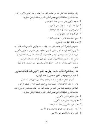 39
‫توف‬ ‫مدى‬ ‫زلور‬ ‫عناصر‬ ‫من‬ ‫ستة‬ ‫على‬ ‫بشدة‬ ‫افقات‬‫و‬‫م‬ ‫أهنن‬‫و‬‫ر‬‫بعد‬(‫ين‬‫ر‬‫باآلخ‬ ‫الوعي‬)‫لدى‬
‫قائدا‬‫ت‬‫يف‬ ‫تتمثل‬ ‫ياض‬‫ر‬‫ال‬ ‫دبنطقة‬ ‫ادلدارس‬ ‫لتطوير‬ ‫الوطين‬ ‫للربنامج‬ ‫ادلطبقة‬ ‫ادلدارس‬:
1-‫لديهم‬ ‫القوة‬ ‫نقاط‬ ‫استثمار‬ ‫على‬ ‫ين‬‫ر‬‫اآلخ‬ ‫أشجع‬.
2-‫ين‬‫ر‬‫اآلخ‬ ‫لدى‬ ‫اإلغلابية‬ ‫احي‬‫و‬‫الن‬ ‫على‬ ‫كز‬‫أر‬.
3-‫ادلوظفات‬ ‫ات‬‫ر‬‫قد‬ ‫يف‬ ‫الفردية‬ ‫الفروق‬ ‫اعي‬‫ر‬‫أ‬.
4-‫ين‬‫ر‬‫اآلخ‬ ‫لدى‬ ‫القوة‬ ‫رلاالت‬ ‫أظلي‬.
5-‫ماسلو‬ ‫ىرم‬ ‫وفق‬ ‫ين‬‫ر‬‫اآلخ‬ ‫احتياجات‬ ‫أشبع‬.*
6-‫أ‬‫نقاط‬ ‫درك‬‫ال‬‫قوة‬‫ين‬‫ر‬‫اآلخ‬ ‫لدى‬.
‫توف‬ ‫مدى‬ ‫زلور‬ ‫عناصر‬ ‫أبرز‬ ‫أن‬ ‫النتائج‬ ‫من‬ ‫يتضح‬‫ر‬‫بعد‬(‫ين‬‫ر‬‫باآلخ‬ ‫الوعي‬)‫قائدا‬ ‫لدى‬‫ت‬
‫ين‬‫ر‬‫اآلخ‬ ‫تشجيعهن‬ ‫يف‬ ‫تتمثل‬ ‫ياض‬‫ر‬‫ال‬ ‫دبنطقة‬ ‫ادلدارس‬ ‫لتطوير‬ ‫الوطين‬ ‫للربنامج‬ ‫ادلطبقة‬ ‫ادلدارس‬
‫للربنامج‬ ‫ادلطبقة‬ ‫ادلدارس‬ ‫قائدات‬ ‫بأن‬ ‫النتيجة‬ ‫ىذه‬ ‫وتفسر‬ ‫لديهم‬ ‫القوة‬ ‫نقاط‬ ‫استثمار‬ ‫على‬
‫اسهن‬‫ر‬‫مد‬ ‫منسوبات‬ ‫ات‬‫ر‬‫قد‬ ‫يز‬‫ز‬‫تع‬ ‫على‬ ‫ػلرصن‬ ‫ياض‬‫ر‬‫ال‬ ‫دبنطقة‬ ‫ادلدارس‬ ‫لتطوير‬ ‫الوطين‬
‫القوة‬ ‫نقاط‬ ‫استثمار‬ ‫على‬ ‫يشجعنهن‬ ‫صلدىن‬ ‫ولذلك‬ ‫العمل‬ ‫يف‬ ‫اهتن‬‫ر‬‫وقد‬ ‫أدائهن‬ ‫لتحسٌن‬
‫لديهن‬.
ً‫ا‬‫ثالث‬:‫إجابة‬‫ا‬‫لسؤال‬‫الثالث‬:‫م‬‫ا‬‫بعد‬ ‫توفر‬ ‫مدى‬(‫ين‬‫ر‬‫اآلخ‬ ‫تقدير‬)‫المدارس‬ ‫قائدات‬ ‫لدى‬
‫ياض؟‬‫ر‬‫ال‬ ‫بمنطقة‬ ‫المدارس‬ ‫لتطوير‬ ‫الوطني‬ ‫للبرنامج‬ ‫المطبقة‬
‫بعد‬ ‫توفر‬ ‫مدى‬ ‫على‬ ‫بشدة‬ ‫افقات‬‫و‬‫م‬ ‫اسة‬‫ر‬‫الد‬ ‫رلتمع‬ ‫أن‬ ‫النتائج‬ ‫أظهرت‬(‫تقدير‬
‫ين‬‫ر‬‫اآلخ‬)‫قائدا‬ ‫لدى‬‫ت‬‫ياض‬‫ر‬‫ال‬ ‫دبنطقة‬ ‫ادلدارس‬ ‫لتطوير‬ ‫الوطين‬ ‫للربنامج‬ ‫ادلطبقة‬ ‫ادلدارس‬.
‫توف‬ ‫مدى‬ ‫زلور‬ ‫عناصر‬ ‫من‬ ‫مخسة‬ ‫على‬ ‫بشدة‬ ‫افقات‬‫و‬‫م‬ ‫أهنن‬ ‫كما‬‫ر‬‫بعد‬(‫ين‬‫ر‬‫اآلخ‬ ‫تقدير‬)‫لدى‬
‫قائدا‬‫ت‬‫يف‬ ‫تتمثل‬ ‫ياض‬‫ر‬‫ال‬ ‫دبنطقة‬ ‫ادلدارس‬ ‫لتطوير‬ ‫الوطين‬ ‫للربنامج‬ ‫ادلطبقة‬ ‫ادلدارس‬:
1-‫ين‬‫ر‬‫لآلخ‬ ‫التقدير‬ ‫مشاعر‬ ‫أظهر‬.
2-‫ين‬‫ر‬‫اآلخ‬ ‫رلهود‬ ‫تقدير‬ ‫ات‬‫ر‬‫عبا‬ ‫أقدم‬.
3-‫مستوياهتا‬ ‫باختبلف‬ ‫ين‬‫ر‬‫اآلخ‬ ‫جهود‬ ‫أقدر‬.
4-‫ين‬‫ر‬‫اآلخ‬ ‫ات‬‫ز‬‫دبنج‬ ‫االحتفال‬ ‫يف‬ ‫اذلامة‬ ‫ادلناسبات‬ ‫أستغل‬.
5-‫ين‬‫ر‬‫اآلخ‬ ‫رلهود‬ ‫لدعم‬ ‫مادية‬ ‫افز‬‫و‬‫ح‬ ‫أقدم‬.
 