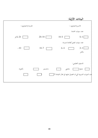49
‫البيانات‬‫األولية‬:
‫االسم‬(‫اختياري‬):‫ادلدرسة‬(‫اختياري‬):
‫اخلدمة‬ ‫ات‬‫و‬‫سن‬ ‫عدد‬:
1-55-1010-2021‫فأكثر‬
‫مدرسة‬ ‫كقائدة‬‫العمل‬ ‫ات‬‫و‬‫سن‬ ‫عدد‬:
1-34-67-1010-
‫فأكثر‬
‫التعليمي‬ ‫ادلستوى‬:
‫اه‬‫ر‬‫دكتو‬ ‫ماجستًن‬ ‫جامعي‬ ‫دبلوم‬
‫القيادة‬ ‫رلال‬ ‫يف‬ ‫عليها‬ ‫احلصول‬ ‫مت‬ ‫اليت‬ ‫يبية‬‫ر‬‫التد‬ ‫ات‬‫ر‬‫الدو‬ ‫عدد‬:1-34-66‫فأكثر‬
 