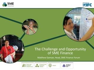 The Challenge and Opportunity
of SME Finance
Matthew Gamser, Head, SME Finance Forum
 