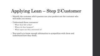 Applying Lean – Step 2:Customer
• Identify the customer who’s goanna use your product not the customer who
will make you money
• Understand these customers:
 What their life is like?
 Where do they hangout?
 What topics are they interested in?
• Your goal is to know enough information to sympathize with them and
understand how they think.
 