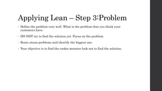 Applying Lean – Step 3:Problem
• Define the problem very well. What is the problem that you think your
customers have.
• DO NOT try to find the solution yet. Focus on the problem.
• Brain storm problems and identify the biggest one.
• Your objective is to find the cookie monster look not to find the solution.
 