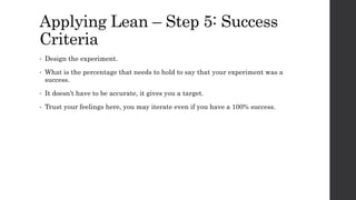 Applying Lean – Step 5: Success
Criteria
• Design the experiment.
• What is the percentage that needs to hold to say that your experiment was a
success.
• It doesn’t have to be accurate, it gives you a target.
• Trust your feelings here, you may iterate even if you have a 100% success.
 