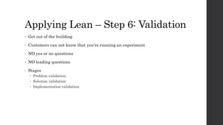 Applying Lean – Step 6: Validation
• Get out of the building
• Customers can not know that you’re running an experiment
• NO yes or no questions
• NO leading questions
• Stages
 Problem validation
 Solution validation
 Implementation validation
 