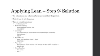 Applying Lean – Step 9: Solution
• You only discuss the solution after you’ve identified the problem
• Don’t be shy to ask for money
• Ways to validate solutions:
 Landing pages :-/
 Audience bulding
 Blog, newsletter, twitter…etc.
 CONNECT
 Concierge
 Do the features you wanna build manually before you automate it.
 You’re human.
 HELP
 Wizard of Oz
 Make user think that you’re a robot
 PRETEND
 Fake doors
 See how many people want to walk through the door before you make it
 MEASURE
 Crowdfunding
 Get money.
 SELL
 