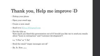 Thank you, Help me improve :D
• Pickup your phone
• Open your email app
• Create a new email
• Send it to Motaz.AG@gmail.com
• Put the title as
(how much you liked this presentation out of 5) (would you like me to send you emails
about “Lean in entreprises” and “customer development”)
i.e. “5 Yes” or “1 No”
• Send the email “empty messages are ok”
• Do. It. Now. please
 