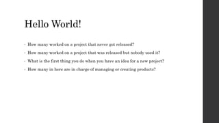 Hello World!
• How many worked on a project that never got released?
• How many worked on a project that was released but nobody used it?
• What is the first thing you do when you have an idea for a new project?
• How many in here are in charge of managing or creating products?
 