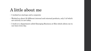 A little about me
• I worked on startups and a corporate
• Worked on about 20 different internal and external products, only 5 of which
are actively in use today.
• I work at a department called Emerging Business at Elm which allows me to
use lean every day.
 