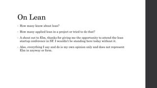 On Lean
• How many know about lean?
• How many applied lean in a project or tried to do that?
• A shout out to Elm, thanks for giving me the opportunity to attend the lean
startup conference in SF. I wouldn’t be standing here today without it.
• Also, everything I say and do is my own opinion only and does not represent
Elm in anyway or form.
 