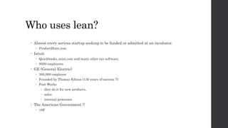 Who uses lean?
 Almost every serious startup seeking to be funded or admitted at an incubator.
 ProductHunt.com
 Intuit
 Quickbooks, mint.com and many other tax software.
 8000 employees
 GE (General Electric)
 300,000 employee
 Founded by Thomas Edison (130 years of success !!)
 Fast Works
 they do it for new products,
 sales
 internal processes
 The American Government !!
 18F
 
