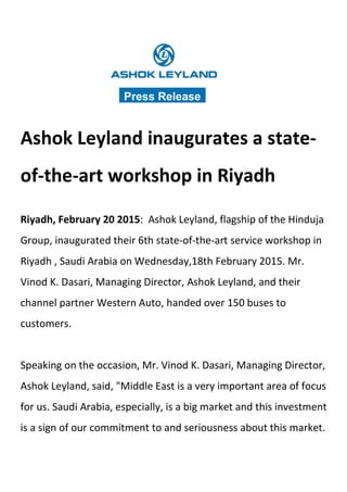 Ashok Leyland inaugurates a state-
of-the-art workshop in Riyadh
Riyadh, February 20 2015: Ashok Leyland, flagship of the Hinduja
Group, inaugurated their 6th state-of-the-art service workshop in
Riyadh , Saudi Arabia on Wednesday,18th February 2015. Mr.
Vinod K. Dasari, Managing Director, Ashok Leyland, and their
channel partner Western Auto, handed over 150 buses to
customers.
Speaking on the occasion, Mr. Vinod K. Dasari, Managing Director,
Ashok Leyland, said, "Middle East is a very important area of focus
for us. Saudi Arabia, especially, is a big market and this investment
is a sign of our commitment to and seriousness about this market.
Press Release
 