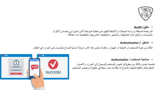 •
‫تدقيق‬
Audit /
‫األمن‬ ‫ضوابط‬ ‫فعالية‬ ‫مدى‬ ‫لتقييم‬ ‫واألنشطة‬ ‫السجالت‬ ‫ودراسة‬ ‫المستقلة‬ ‫المراجعة‬
‫السيبراني‬
‫ولضما‬
‫االلتزام‬ ‫ن‬
‫العالقة‬ ‫ذات‬ ‫والتنظيمية‬ ‫التشريعية‬ ‫والمتطلبات‬ ‫والمعايير‬ ،‫التشغيلية‬ ‫واإلجراءات‬ ،‫بالسياسات‬
.
•
‫التحقق‬
/
Authentication
‫ف‬ ‫الموارد‬ ‫إلى‬ ‫بالوصول‬ ‫للسماح‬ ً‫ا‬‫أساسي‬ ً‫ا‬‫شرط‬ ‫األمر‬ ‫هذا‬ ‫يكون‬ ‫ما‬ ً‫ا‬‫وغالب‬ ،‫الجهاز‬ ‫أو‬ ‫العملية‬ ‫أو‬ ‫المستخدم‬ ‫هوية‬ ‫من‬ ‫التأكد‬
‫النظام‬ ‫ي‬
.
•
‫المستخدم‬ ‫صالحية‬
/
Authorization
‫حقوق‬ ‫من‬ ‫والتأكد‬ ‫تحديد‬ ‫خاصية‬
/
‫واألصول‬ ‫الموارد‬ ‫إلى‬ ‫للوصول‬ ‫المستخدم‬ ‫تراخيص‬
‫حقوق‬ ‫في‬ ً‫ا‬‫مسبق‬ ‫حدد‬ ‫لما‬ ً‫ا‬‫وفق‬ ‫له‬ ‫والسماح‬ ‫للجهة‬ ‫والتقنية‬ ‫المعلوماتية‬
/
‫المستخدم‬ ‫تراخيص‬
.
 