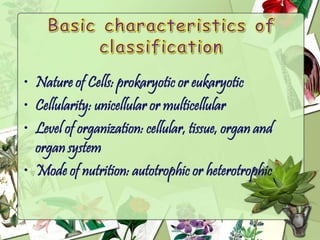 • Nature of Cells: prokaryotic or eukaryotic
• Cellularity: unicellular or multicellular
• Level of organization: cellular, tissue, organ and
organ system
• Mode of nutrition: autotrophic or heterotrophic
 