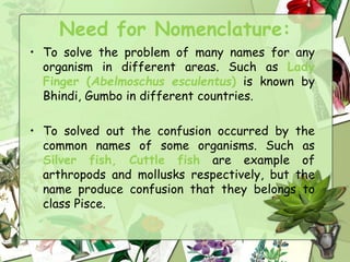 Need for Nomenclature:
• To solve the problem of many names for any
organism in different areas. Such as Lady
Finger (Abelmoschus esculentus) is known by
Bhindi, Gumbo in different countries.
• To solved out the confusion occurred by the
common names of some organisms. Such as
Silver fish, Cuttle fish are example of
arthropods and mollusks respectively, but the
name produce confusion that they belongs to
class Pisce.
 