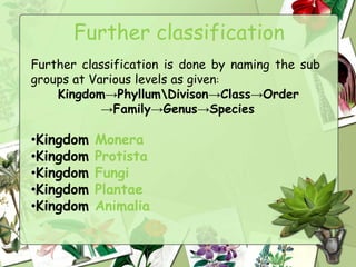 Further classification
Further classification is done by naming the sub
groups at Various levels as given:
Kingdom→PhyllumDivison→Class→Order
→Family→Genus→Species
•Kingdom Monera
•Kingdom Protista
•Kingdom Fungi
•Kingdom Plantae
•Kingdom Animalia
 