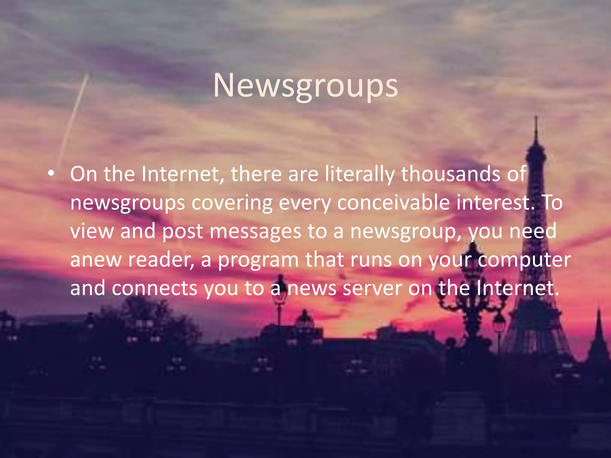Newsgroups
• On the Internet, there are literally thousands of
newsgroups covering every conceivable interest. To
view and post messages to a newsgroup, you need
anew reader, a program that runs on your computer
and connects you to a news server on the Internet.
 