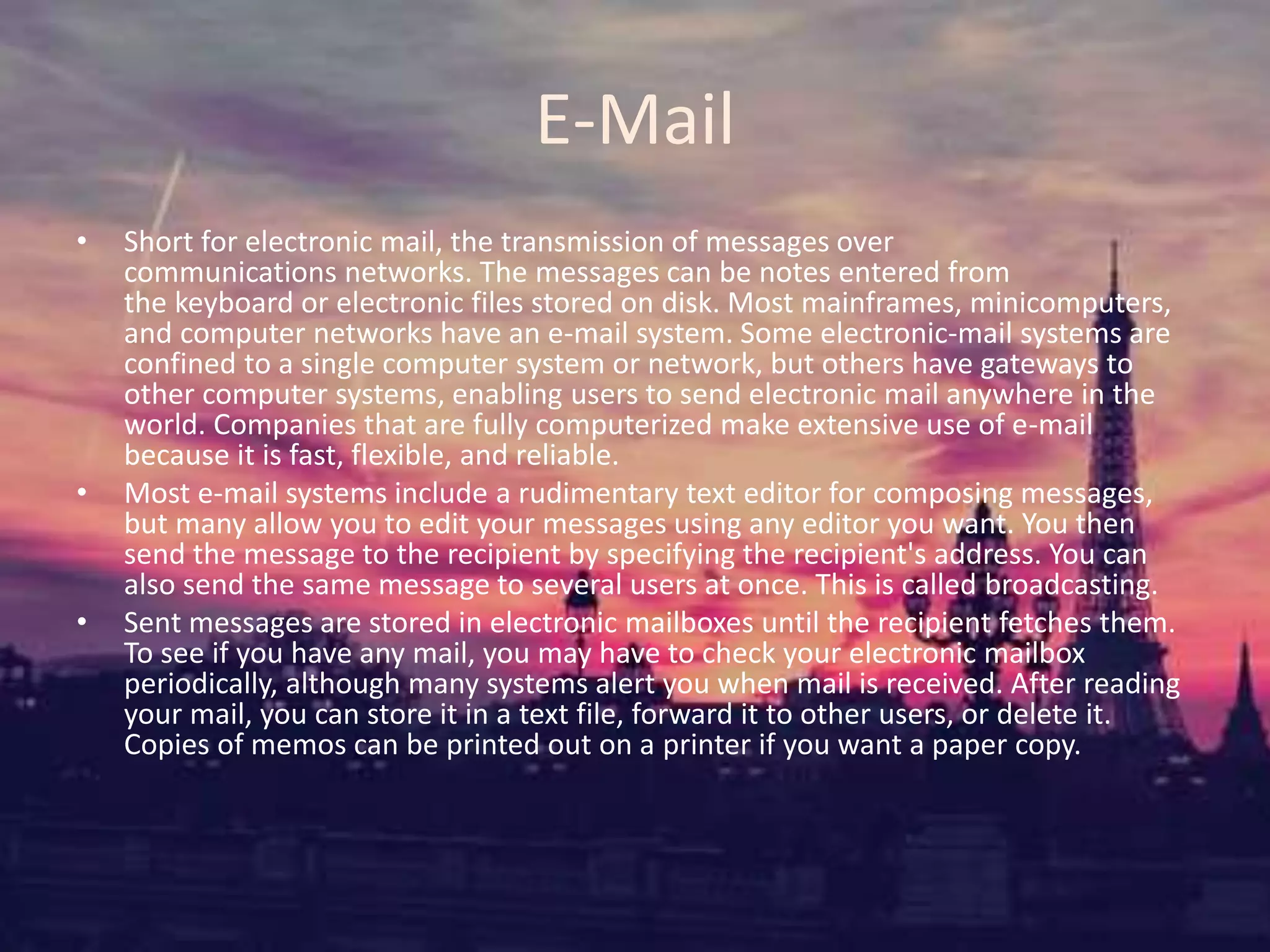 E-Mail
• Short for electronic mail, the transmission of messages over
communications networks. The messages can be notes entered from
the keyboard or electronic files stored on disk. Most mainframes, minicomputers,
and computer networks have an e-mail system. Some electronic-mail systems are
confined to a single computer system or network, but others have gateways to
other computer systems, enabling users to send electronic mail anywhere in the
world. Companies that are fully computerized make extensive use of e-mail
because it is fast, flexible, and reliable.
• Most e-mail systems include a rudimentary text editor for composing messages,
but many allow you to edit your messages using any editor you want. You then
send the message to the recipient by specifying the recipient's address. You can
also send the same message to several users at once. This is called broadcasting.
• Sent messages are stored in electronic mailboxes until the recipient fetches them.
To see if you have any mail, you may have to check your electronic mailbox
periodically, although many systems alert you when mail is received. After reading
your mail, you can store it in a text file, forward it to other users, or delete it.
Copies of memos can be printed out on a printer if you want a paper copy.
 