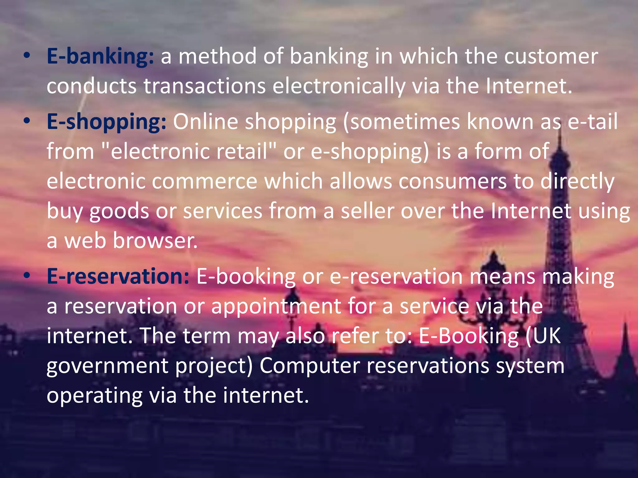 • E-banking: a method of banking in which the customer
conducts transactions electronically via the Internet.
• E-shopping: Online shopping (sometimes known as e-tail
from "electronic retail" or e-shopping) is a form of
electronic commerce which allows consumers to directly
buy goods or services from a seller over the Internet using
a web browser.
• E-reservation: E-booking or e-reservation means making
a reservation or appointment for a service via the
internet. The term may also refer to: E-Booking (UK
government project) Computer reservations system
operating via the internet.
 