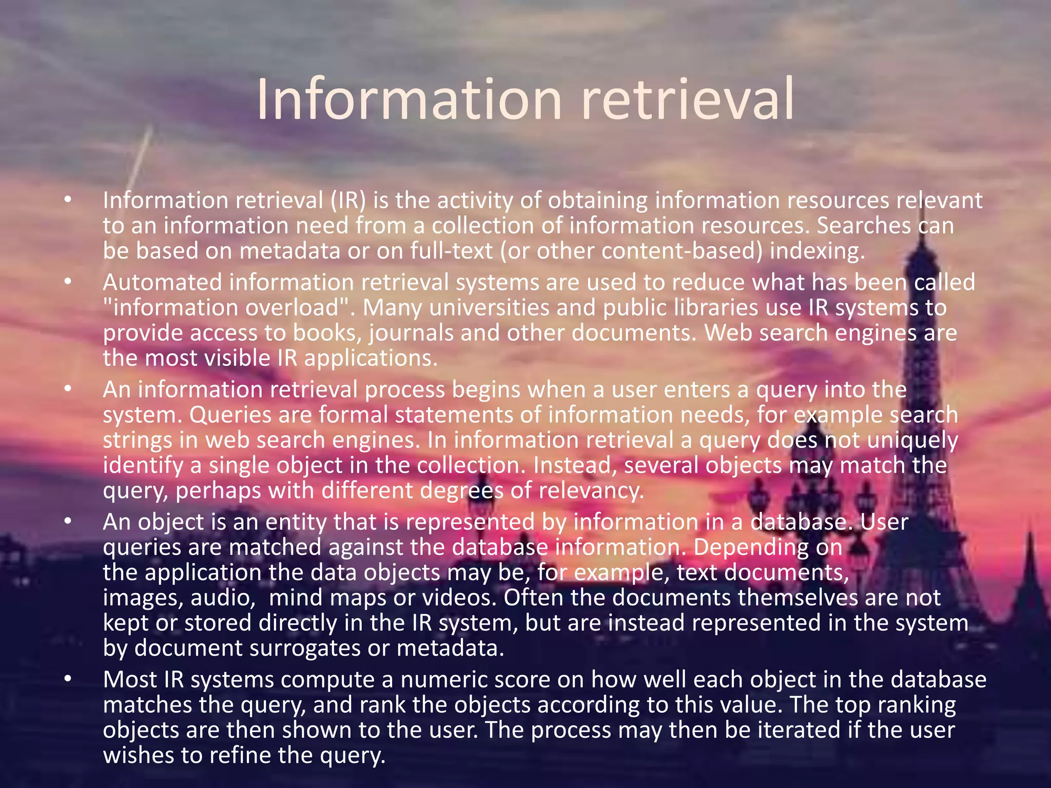Information retrieval
• Information retrieval (IR) is the activity of obtaining information resources relevant
to an information need from a collection of information resources. Searches can
be based on metadata or on full-text (or other content-based) indexing.
• Automated information retrieval systems are used to reduce what has been called
"information overload". Many universities and public libraries use IR systems to
provide access to books, journals and other documents. Web search engines are
the most visible IR applications.
• An information retrieval process begins when a user enters a query into the
system. Queries are formal statements of information needs, for example search
strings in web search engines. In information retrieval a query does not uniquely
identify a single object in the collection. Instead, several objects may match the
query, perhaps with different degrees of relevancy.
• An object is an entity that is represented by information in a database. User
queries are matched against the database information. Depending on
the application the data objects may be, for example, text documents,
images, audio, mind maps or videos. Often the documents themselves are not
kept or stored directly in the IR system, but are instead represented in the system
by document surrogates or metadata.
• Most IR systems compute a numeric score on how well each object in the database
matches the query, and rank the objects according to this value. The top ranking
objects are then shown to the user. The process may then be iterated if the user
wishes to refine the query.
 