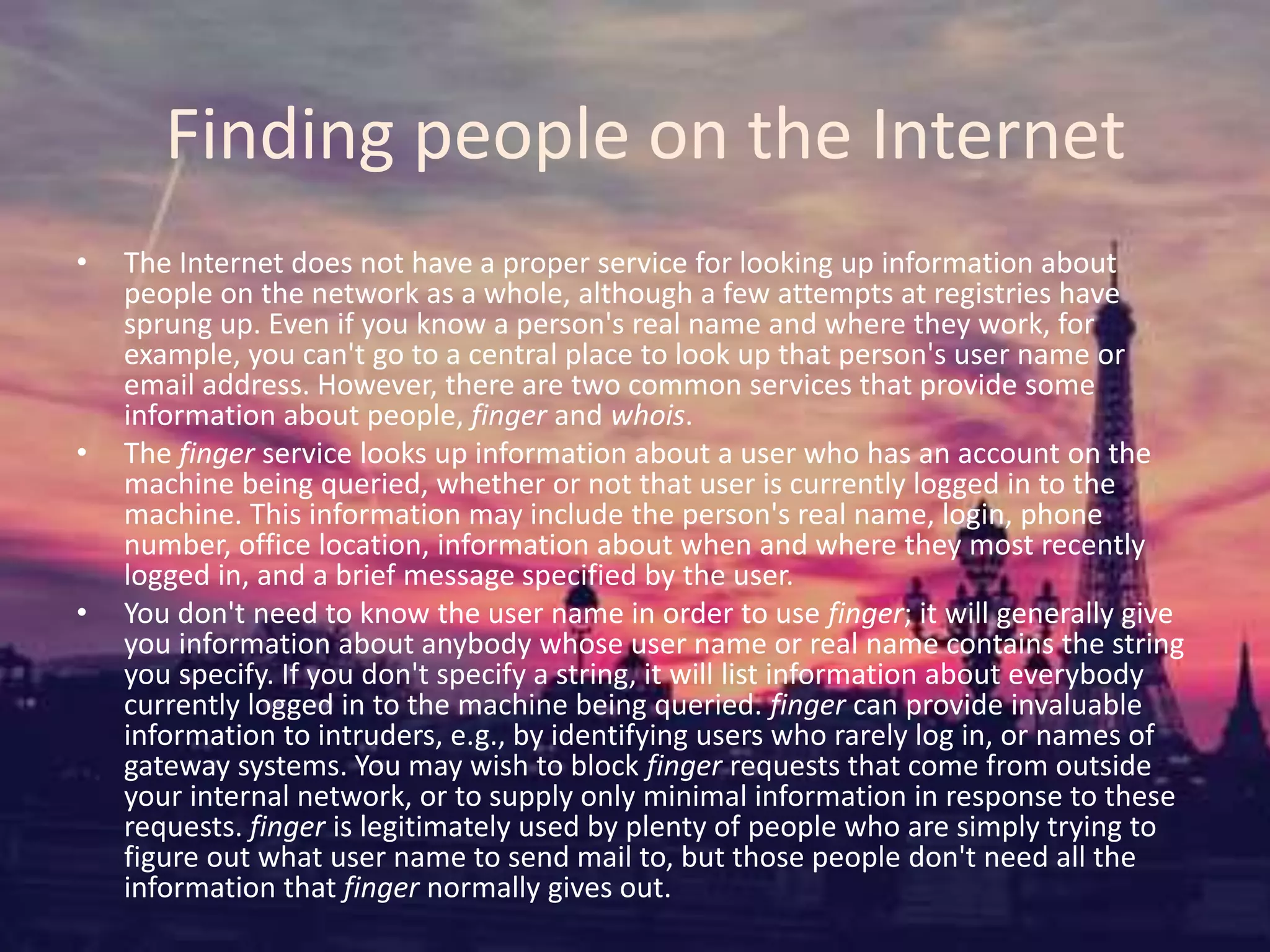 Finding people on the Internet
• The Internet does not have a proper service for looking up information about
people on the network as a whole, although a few attempts at registries have
sprung up. Even if you know a person's real name and where they work, for
example, you can't go to a central place to look up that person's user name or
email address. However, there are two common services that provide some
information about people, finger and whois.
• The finger service looks up information about a user who has an account on the
machine being queried, whether or not that user is currently logged in to the
machine. This information may include the person's real name, login, phone
number, office location, information about when and where they most recently
logged in, and a brief message specified by the user.
• You don't need to know the user name in order to use finger; it will generally give
you information about anybody whose user name or real name contains the string
you specify. If you don't specify a string, it will list information about everybody
currently logged in to the machine being queried. finger can provide invaluable
information to intruders, e.g., by identifying users who rarely log in, or names of
gateway systems. You may wish to block finger requests that come from outside
your internal network, or to supply only minimal information in response to these
requests. finger is legitimately used by plenty of people who are simply trying to
figure out what user name to send mail to, but those people don't need all the
information that finger normally gives out.
 