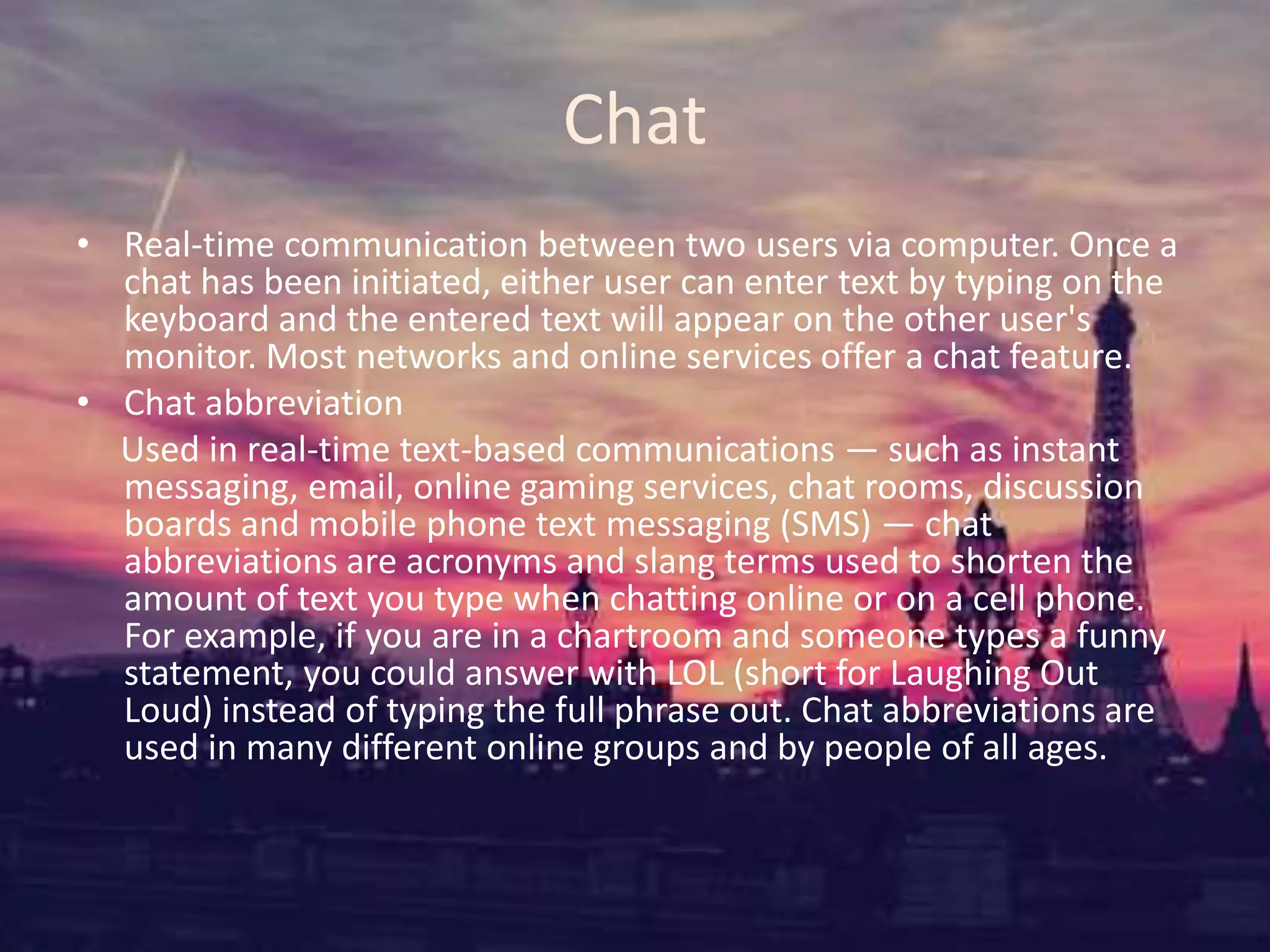 Chat
• Real-time communication between two users via computer. Once a
chat has been initiated, either user can enter text by typing on the
keyboard and the entered text will appear on the other user's
monitor. Most networks and online services offer a chat feature.
• Chat abbreviation
Used in real-time text-based communications — such as instant
messaging, email, online gaming services, chat rooms, discussion
boards and mobile phone text messaging (SMS) — chat
abbreviations are acronyms and slang terms used to shorten the
amount of text you type when chatting online or on a cell phone.
For example, if you are in a chartroom and someone types a funny
statement, you could answer with LOL (short for Laughing Out
Loud) instead of typing the full phrase out. Chat abbreviations are
used in many different online groups and by people of all ages.
 