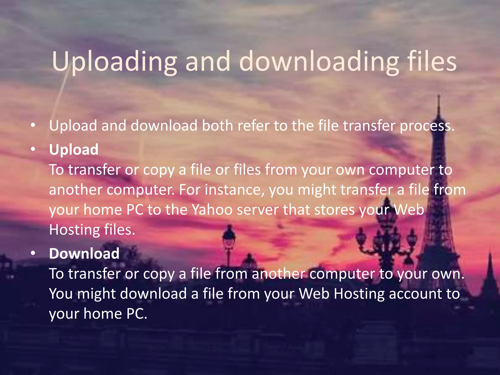 Uploading and downloading files
• Upload and download both refer to the file transfer process.
• Upload
To transfer or copy a file or files from your own computer to
another computer. For instance, you might transfer a file from
your home PC to the Yahoo server that stores your Web
Hosting files.
• Download
To transfer or copy a file from another computer to your own.
You might download a file from your Web Hosting account to
your home PC.
 