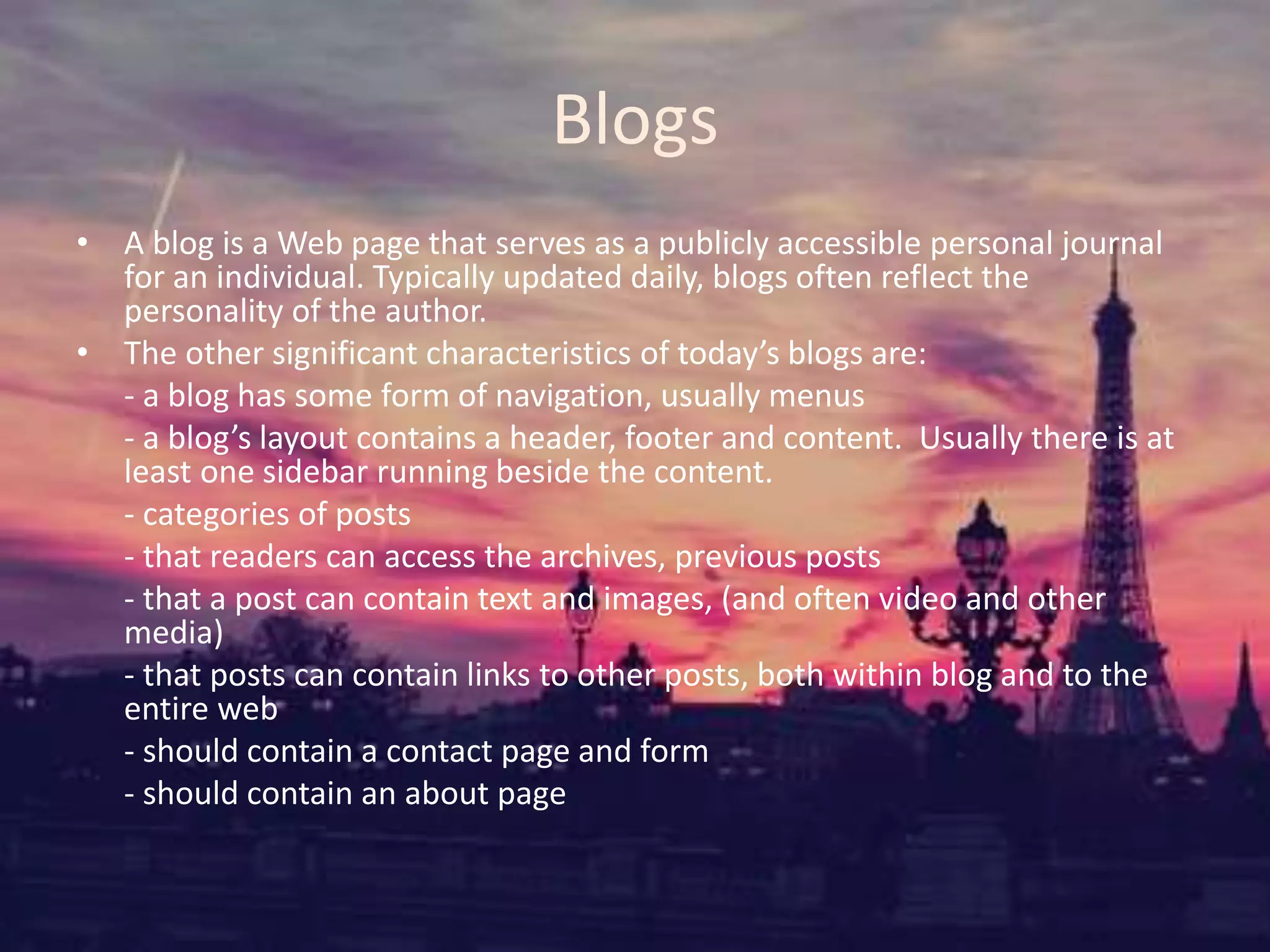 Blogs
• A blog is a Web page that serves as a publicly accessible personal journal
for an individual. Typically updated daily, blogs often reflect the
personality of the author.
• The other significant characteristics of today’s blogs are:
- a blog has some form of navigation, usually menus
- a blog’s layout contains a header, footer and content. Usually there is at
least one sidebar running beside the content.
- categories of posts
- that readers can access the archives, previous posts
- that a post can contain text and images, (and often video and other
media)
- that posts can contain links to other posts, both within blog and to the
entire web
- should contain a contact page and form
- should contain an about page
 